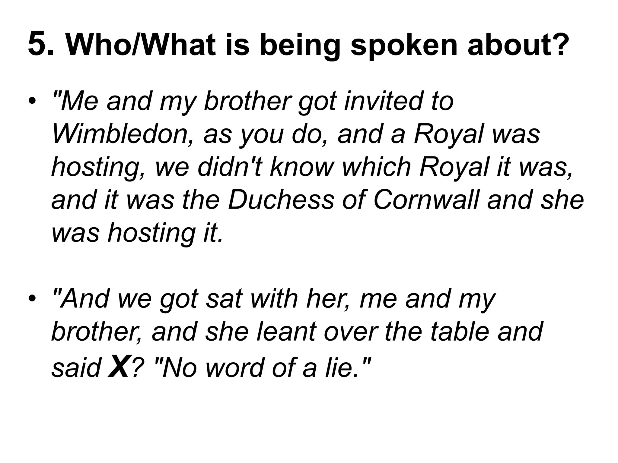 5. Who/What is being spoken about?
• "Me and my brother got invited to
Wimbledon, as you do, and a Royal was
hosting, we didn't know which Royal it was,
and it was the Duchess of Cornwall and she
was hosting it.
• "And we got sat with her, me and my
brother, and she leant over the table and
said X? "No word of a lie."
 