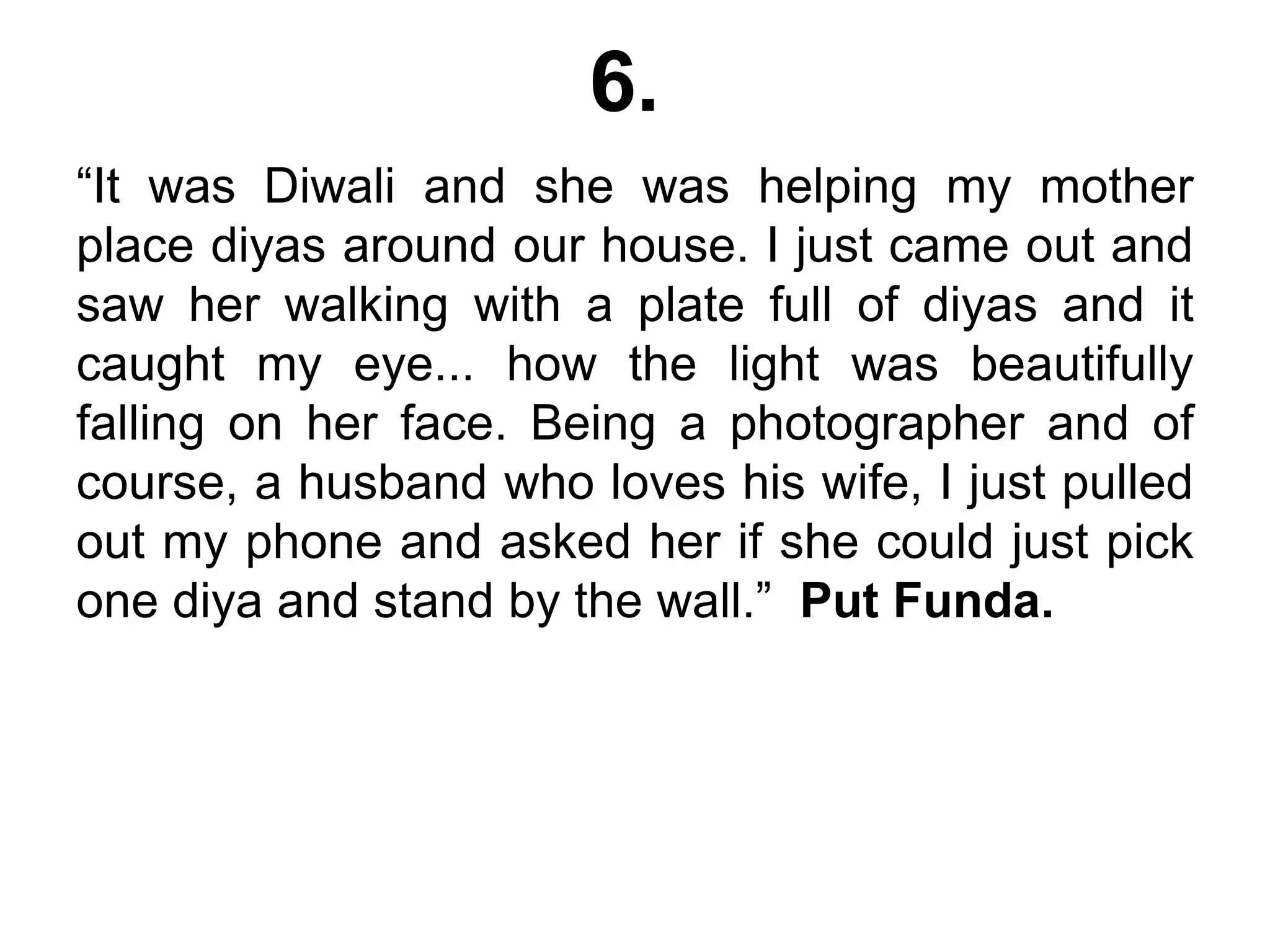 6.
“It was Diwali and she was helping my mother
place diyas around our house. I just came out and
saw her walking with a plate full of diyas and it
caught my eye... how the light was beautifully
falling on her face. Being a photographer and of
course, a husband who loves his wife, I just pulled
out my phone and asked her if she could just pick
one diya and stand by the wall.” Put Funda.
 