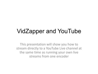 VidZapper and YouTube
This presentation will show you how to
stream directly to a YouTube Live channel at
the same time as running your own live
streams from one encoder
 