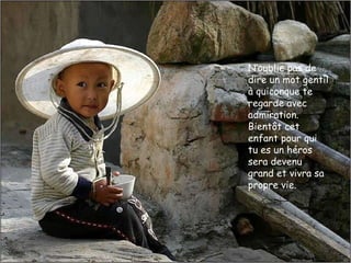 N‘oublie pas de dire un mot gentil à quiconque te regarde avec admiration.  Bientôt cet enfant pour qui tu es un héros sera devenu grand et vivra sa propre vie.  