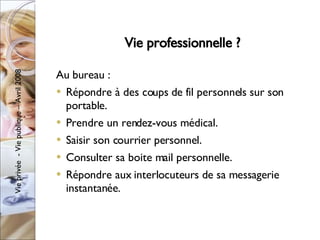 Vie professionnelle ? Au bureau : Répondre à des coups de fil personnels sur son portable. Prendre un rendez-vous médical. Saisir son courrier personnel. Consulter sa boite mail personnelle. Répondre aux interlocuteurs de sa messagerie instantanée. 