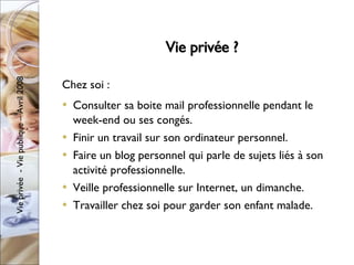 Vie privée ? Chez soi : Consulter sa boite mail professionnelle pendant le week-end ou ses congés. Finir un travail sur son ordinateur personnel. Faire un blog personnel qui parle de sujets liés à son activité professionnelle. Veille professionnelle sur Internet, un dimanche. Travailler chez soi pour garder son enfant malade. 