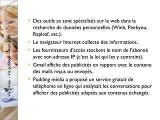 Des outils se sont spécialisés sur le web dans la recherche de données personnelles (Wink, Peekyou, Rapleaf, etc.). Le navigateur Internet collecte des informations. Les fournisseurs d’accès stockent le nom de l’abonné avec son adresse IP (c’est la loi qui les y contraint). Gmail affiche des publicités en rapport avec le contenu des mails reçus ou envoyés. Pudding média a proposé un service gratuit de téléphonie en ligne qui analysait les conversations pour afficher des publicités adaptés aux contenus échangés.  