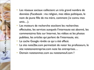 Les réseaux sociaux collectent un très grand nombre de données (Facebook : ma religion, mes idées politiques, le nom de jeune fille de ma mère, comment j’ai connu mes amis…). Les moteurs de recherche stockent les recherches effectuées, les services auxquels l’internaute est abonné, les commentaires faits sur Internet, les vidéos et les photos publiées, les articles qui parlent de l’internaute, etc. Le cache Google révèle ce qui a été effacé. Le site note2be.com permettait de noter les professeurs, le site notetonentreprise.com note les entreprises… Demain notetonmec.com ou notetameuf.com ? 