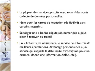 La plupart des services gratuits sont accessibles après collecte de données personnelles. Idem pour les cartes de réduction (de fidélité) dans certains magasins. Se forger une « bonne réputation numérique » peut aider à trouver du travail. En « fichant » les utilisateurs, le service peut fournir de meilleures prestations, davantage personnalisées (un service qui rappelle la date limite d’inscription pour un examen, donne une information ciblée, etc.). 