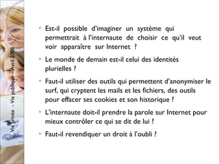 Est-il  possible  d’imaginer  un  système  qui  permettrait  à l’internaute  de  choisir  ce  qu’il  veut  voir  apparaître  sur Internet  ? Le monde de demain est-il celui des identités plurielles ? Faut-il utiliser des outils qui permettent d’anonymiser le surf, qui cryptent les mails et les fichiers, des outils pour effacer ses cookies et son historique ?  L'internaute doit-il prendre la parole sur Internet pour mieux contrôler ce qui se dit de lui ? Faut-il revendiquer un droit à l’oubli ? 