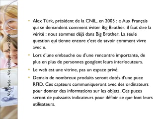 Alex Türk, président de la CNIL, en 2005 : « Aux Français qui se demandent comment éviter Big Brother, il faut dire la vérité : nous sommes déjà dans Big Brother. La seule question qui tienne encore c’est de savoir comment vivre avec ». Lors d’une embauche ou d’une rencontre importante, de plus en plus de personnes googlent leurs interlocuteurs.  Le web est une vitrine, pas un espace privé. Demain de nombreux produits seront dotés d’une puce RFID. Ces capteurs communiqueront avec des ordinateurs pour donner des informations sur les objets. Ces puces seront de puissants indicateurs pour définir ce que font leurs utilisateurs.  