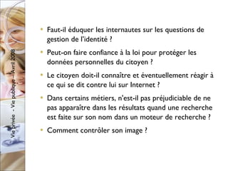 Faut-il éduquer les internautes sur les questions de gestion de l’identité ?  Peut-on faire confiance à la loi pour protéger les données personnelles du citoyen ? Le citoyen doit-il connaître et éventuellement réagir à ce qui se dit contre lui sur Internet ? Dans certains métiers, n'est-il pas préjudiciable de ne pas apparaître dans les résultats quand une recherche est faite sur son nom dans un moteur de recherche ? Comment contrôler son image ? 