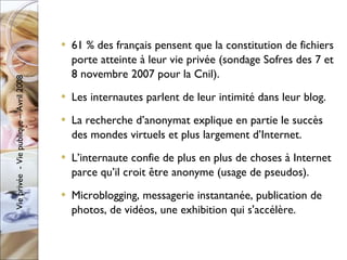61 % des français pensent que la constitution de fichiers porte atteinte à leur vie privée (sondage Sofres des 7 et 8 novembre 2007 pour la Cnil). Les internautes parlent de leur intimité dans leur blog. La recherche d’anonymat explique en partie le succès des mondes virtuels et plus largement d’Internet. L’internaute confie de plus en plus de choses à Internet parce qu’il croit être anonyme (usage de pseudos).  Microblogging, messagerie instantanée, publication de photos, de vidéos, une exhibition qui s'accélère. 