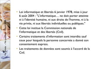 Loi informatique et libertés 6 janvier 1978, mise à jour 6 août 2004 : "L'informatique… ne doit porter atteinte ni à l'identité humaine, ni aux droits de l'homme, ni à la vie privée, ni aux libertés individuelles ou publiques." Cette loi institue la Commission nationale de l’informatique et des libertés (Cnil). Certains traitements d’information sont interdits sauf ceux pour lesquels la personne concernée a donné son consentement express. Les traitements de données sont soumis à l’accord de la Cnil. 