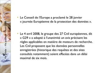 Le Conseil de l’Europe a proclamé le 28 janvier « journée Européenne de la protection des données ». Le 4 avril 2008, le groupe des 27 Cnil européennes, dit « G29 » a adopté à l’unanimité un avis précisant les règles applicables en matière de moteurs de recherche. Les Cnil proposent que les données personnelles enregistrées (historique des requêtes et des sites consultés notamment) soient effacées dans un délai maximal de six mois. 