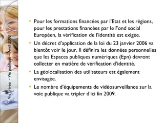 Pour les formations financées par l’Etat et les régions, pour les prestations financées par le Fond social Européen, la vérification de l’identité est exigée. Un décret d’application de la loi du 23 janvier 2006 va bientôt voir le jour. Il définira les données personnelles que les Espaces publiques numériques (Epn) devront collecter en matière de vérification d’identité. La géolocalisation des utilisateurs est également envisagée. Le nombre d’équipements de vidéosurveillance sur la voie publique va tripler d’ici fin 2009. 