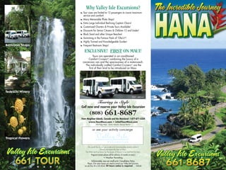 Why Valley Isle Excursions?
                3   Tour sizes are limited to 12 passengers to insure maximum
                    service and comfort!
                3   Many Memorable Photo Stops!
                3   Extra Large Individual Reclining Captain Chairs!
                3   Customized Charters & Private Tours Available!
                3   Discounts for Senior Citizens & Children 12 and Under!
                3   Black Sand and other Unique Beaches!
                3   Swimming in the Famous Pools of ‘Ohe‘o*!
                3   Highly Trained and Knowledgeable Guides!
                3   Frequent Restroom Stops!

                     EXCLUSIVE! FIRST ON MAUI!
                             Tours are operated in air-conditioned
                         Comfort Cruiserssm combining the luxury of a
                                             ,
                    conversion van and the spaciousness of a motorcoach.
                      The individually crafted Comfort Cruiserssm are the
                         first of their kind to be introduced on Maui.




                                                                                       PUC: 4824-C

                                      Touring in Style
                Call now and reserve your Valley Isle Excursion

                           (808)                661-8687
                From Neighbor Islands, Canada and the Mainland: 1-877-871-5224
                          www.TourMaui.com • info@TourMaui.com
                                   390 Papa Place, Unit B, Kahului, Hawaii 96732


                               or see your activity concierge




                         We would like to wish you a safe and most enjoyable vacation while in
                                           Hawaii and especially here on Maui.
                      The Aloha Spirit as shown by the people of Hawaii is true and from the heart.
                             Pregnant women please call for advisory. (5 months or more.)
                                               * Weather Permitting
                             Unfortunately, now our small print. Cancellation Policy.
                                                                                                      1791209




                        Please, if for some reason you need to cancel your Valley Isle Excursion,
8   6   8   7        we ask that, for a full refund, 24 hours notice is required . . . Mahalo
 