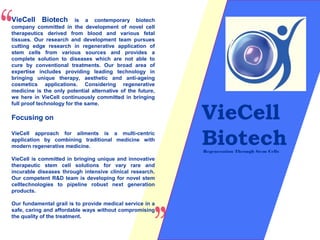 VieCell
Biotech
VieCell Biotech is a contemporary biotech
company committed in the development of novel cell
therapeutics derived from blood and various fetal
tissues. Our research and development team pursues
cutting edge research in regenerative application of
stem cells from various sources and provides a
complete solution to diseases which are not able to
cure by conventional treatments. Our broad area of
expertise includes providing leading technology in
bringing unique therapy, aesthetic and anti-ageing
cosmetics applications. Considering regenerative
medicine is the only potential alternative of the future,
we here in VieCell continuously committed in bringing
full proof technology for the same.
Focusing on
VieCell approach for ailments is a multi-centric
application by combining traditional medicine with
modern regenerative medicine.
VieCell is committed in bringing unique and innovative
therapeutic stem cell solutions for vary rare and
incurable diseases through intensive clinical research.
Our competent R&D team is developing for novel stem
celltechnologies to pipeline robust next generation
products.
Our fundamental grail is to provide medical service in a
safe, caring and affordable ways without compromising
the quality of the treatment.
Regeneration Through Stem Cells
 