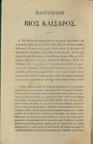 ,

llAOVTAPXOr

BIOE KAIIAPOS.
I. Tr,v Kt'vva tou jjiovapyr^aavTOç

£7r£xpaTr,ae

Kaiaapcç,

2uXXaç

,

OuyatÉpa,

Kopv-/;).iav

£Ôr,u.£u<7£ tvjv

aÙTr,ç.

cpcpv/jV

AiTia oi Kcicapi

Tcpô; Motpiov oixeiotTjÇ

r,

-/jv.

irarpo; àoù.-^r, Ka'.aapoç, ô 7:p£oCuT£po(; cuvwxei

Mapioç

ô V£coT£poî,

oùx

r^'(i^K^r^(JV^

y

àXXà

oi'

Tr,<;

'lo'jÀîa yi?,

Mapio;,

wv Kataapo;.

àvc']/iO!;

xai

ttXv^Oouç çovojv £v ap/vj
[jiEvoç

o><

out' eÀTiiaiv oote cpoCw ouv/;0£iç aTro^Traffai

irpoç 2iuX).av (XTrE/Otiaç

lyE^ovEi

,

£;r,;

'12; o'

urô

àcyoXi'aç 67:0 2û)v)va Trapopco-

{xôticov Î£pa)?;uvr,v

,

tov û9;aov

£1:;

7rporjX0£v, ouTTioTTavu (jLSipaxiov («v*, Tau-rr,ç jxàv IxTCcOTiTv auTOv
OTTEvavTiioOciç lîiuXXaç TzapcGXEuacc' TCEpl ô' àvaipî'(7»(«ç jiouXfiuô(jt,£voç,

cbç

oox £^oi Xoyov àroxTivvuvai Traîoa

Sylla, devenu maître de Uorae et n'ayant pu, ni pnr ses pro-

1.

messes
fille

Iviwv Xc^ovrcov

ni

par ses menaces

de Cinna

,

fisqua la dot de sa
fut la

,

déterminer César à répudier Cornélie

celui qui avait exercé la souveraine puissance

femme. La parenté de César avec

et en avait

germain de César. Dans

était cousin

scriptions, Sylla, distrait par

nombre de victimes
César, qui

,

au

lieu

qu'il

vieux Marius

de se

dans

la

tu

le

les

jeune Marius

,

beaucoup d'autres soins

et

par

;

il

voulut

le

laisser oublier, se mit sur les rangs
le

peuple pour

même

le faire

mourir. Et

grand
pas à

pour le

le briguer, quoiqu'il

première jeunesse. Sylla, par son opposition,

demande

qui par la

commencements des pro-

inmiolait chaque jour, ne songea

sacerdoce et se présenta devant

sa

con-

cause de son inimitié pour Sylla. Marius avait épousé Julie,

sœur du père de César,

fût

le

,

comme

fit

rejeter

ses amis lui

représentaient qu'il n'avait pas de raison pour sacrifier un

si

jeune

 