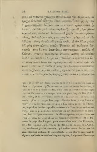 ,

KAIIAPOS

Oi
pefaç

5iât

ToaouTou yciatûvo;

d((Aa/o; aÙTOïç
y)

evxaoOa

Xujxaivojxevoç

i7riCc'.;aacvo(; toîç ^ap^ctpot;

,

4f

xai irjTTjTo; ?7r£t7i CTpaTOÇ. 'Ottocj y^? arveÀov
ûtaSuvai twv rap' auToO ypovo) ro>A(j)

YP^f^F'-^'^Pt'^?'^^

dcTTiatov,

BlOi,.

jjlstoc

IwpÏTO

7ra7r,ç

aoxwv xai

(jTpaTiî;, atxa

r7,;

êxxotttojv xi

'/J^^s'^^

j

il^V'

/wp»^

xaTaTrpc-j/OjjiEvoç

7:o)v£i(;,

àvaXajxSàvojv xouç (jLETaxiOîjxévoui;* jxi/pi

Aîooufov

*

xo xwv

/.al

êOvo; è;e7roXeao)0y) irpo; auxov, ot xbv dfÀ/.ov ypovjv

(xvaYopsuovxEç aOxoùç 'Povjiaiojv xai xi;jloVx£vci oia-

ào£)/^oÙ!;

rtpsrwç, xox£ ci xoïç àzoffxàxaiç rpoTY^votuvot,

Kaiffapoç «TTpaxia 77£pi£(7T/;cav aO'jaiav. A'.07T£p

7:o)3.yjv

/.ai

t7;

/.ivr'-r-/:

IxeTÔîv UTTEpÉSaXc xà AiYYO^iïtà^j pojXoaEvOç al/a^Oai xv;ç 2r,-

xouavwv, cpiXwv qvxo)v xai

7rpo/.£itx&vo)v

àXXr,v FaXaxiav. 'tLvxouOa

8*

xwv

aùxoî

x"7,ç

'IxaÀia;; ttso; t/v

TroXEULiojv iTxiTrîTdvxojv

xai 7r£pi(7/ovxo)v jxupiàsi 7ro)Aaï<;, èpar^ciaç ^laYojvicïa^Oai, xoîç
ijLEV

ôXoiç xaxaTToXtjxwv IxpàxTjtre, /po'vw txo)v).w xai c^ovoj

icnus

,

hiver

il fit

si

voir aux Barbares, par la célérilc de sa

courrier fût venu en un
était parti
,

,

et

ils

le

temps beaucoup plus long du

pays

,

plus grande distinction

ront dans la ligue

commune

,

le

troupes. César fut donc obligé de

verser lé pays des Lingons

amis des Romains

Là

,

lui

,

,

;

mais

environné par les ennemis

un combat long

les

Éduens,

et avaient éié

jeta

décamper promptement

de
,

quand

se révoltèrent aussi et enirè-

pour entrer dans

et plus voisins

,

Romains

découragement se

l'Italie

que

dans ses
Ct

de tra-

celui des Séquanais
le reste

de

la

Gaule.

qui étaient venus fondre sur lai

avec plusieurs milliers de combattants
vigueur, qu'après

il

détruire leurs places fortes et

qui jusqu'alors s'étaient appelés les frères des
la

lieu d'où

voyaient, arrivé en peu de jours avec toute son

piller et ravager leur

avec

a

eût paru incroyable qu'an simple

Il

recevoir ceux, qui venaient se rendre à

traités

marche dans un

rigoureux, qu'ils avaient en tête une armée invincible,

laquelle rien ne pouvait résister.

armée

xaxa-

,

il

les

et sanglant

,

il

oharge avec tant de
a partout l'avantage

 