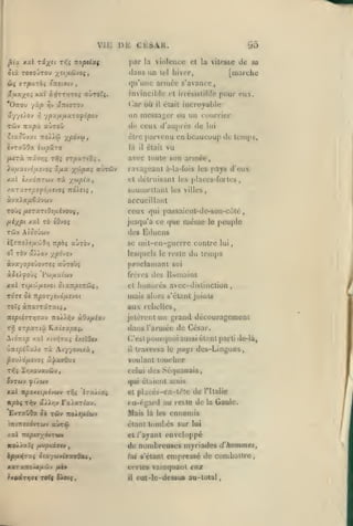 ,

,

,

,

vu:
|3tst

xx x%'^n

xr,i Txoptixç

''

ày}TT>jT05 altroXç.

yip ^v

>:tou

yî/ov
.>

95

par la violence et
liiî

lel

la vilcs&e

in incible et irrésisliltic

où

('ar

«TttffTOV

il

était

pour

<ii.

incroyable

^pxfifi.xxofopov

un messager ou un courrier

aUTOÛ

>î

Ttupù,

de sa

[marche

hiver,

qu'une année s'avance,

îTtetfftv

rsrp'x-zbi;

j.y^Oi AOtï

j

cksah.

dans

ClX TOffO'JTOU yU/lâfJOi,
;

dl:

,

,

de ceux (i'auprés de

'?Ovxt TioXXù

être parvenu en

xpàvu,

la

/x<Tx 7ri3T7î T>ïç orpartâî

,

Jlu//a(vo/A£yo« â/xa X'-^p^i acuTbiv

il

lui

beaucoup de temps,

vu

était

avec toute son année,

ravageant à-la-fois les pays d'eux

x«l è/xd;iTWv T« -/^upixt

et détruisant les places-fortes,

•AXTXiTptfo/JiVJOi nàXeii

soumellant

àvx).a/z€âvcijv

accueillant

ceux
l^i'/Cpt'

<<^^

'ô tOvoj

ol TÔv

a/iov

passaicnt-dc-son-cùté

«]ui

jusqu'à ce que

TÛV Aîûoûwv
iÇîTtoie/jicôO/j

lesquels

le

reste

proclamant
frères des

^(a7r/9£7Câ>{

,

et

Rwmains

honorés avec-distinction,

aux rebelles,

îr£/5t£ffT>;ïav TroÀ/'^v

àOu/xiav

jetèrent un grand découragement
(Lins l'armée

xcvyJTa; È/iïûcy

ûw£^£Saii Ta Aiy/ovixà,
pouAo/x£»o$

du temps

soi

mais alors s'élanl joiutâ

1tp07-/Vjàp.S'J0l

T0Ï5 à:t07TâTaii,

/.ul

peuple

le

se mit-en-guerrc contre lui,

npbi kÙtov,
'/^pi'iO-i

XXl T(/XÛ/XSVOl

àiÔTisp

même

des Ëduens

à.vxyop€ÙovTtç aûravs

TOT* 5«

les villes,

de César.

C'est pourquoi aussi
il

él;i

ni parti de-là,

traversa le pays des-Lingons,

voulant toucher

â'}jca<}o(i

celui des Sé(|uanais

5vTwv
xal

^c'/oiv

(|ui

TLpoKiifiivctiv Tfii

IrxÀc'xi

it^àç T)^v âÀAr;^ FxXxrùx'j.

Evraûda

ôà

twv

TtoJis/AiVv

'nT(7T£7ÔvTcav aurai

élaieuL amis

et placés-cn-lélc

de Tltalie

eu-égard au reste de
Mais

là les

la

Gaule.

ennemis

étant tunibcs sur lui

XZl TtCptO^MTWM

et /'ayant enveloppé

IcoÀ^alf /Âuptâaiv

de nombreuses myriades d'kommêêf
lui s'étanl empresse de combattre,
ct-rles
il

vamquanl eux

eut-lc-dessu6 au-total

 