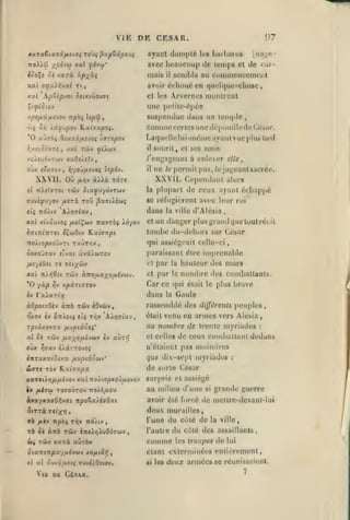 ,

,

,

,

,

,

VIE DK CESAR.

97

ayant dompté les barbares
7to)>ÔJ x«ov(u

tooÇs

'J£

xarà

[na;^e-

avec beaucoup de temps et de car-

xal ydvw*

mais

àp/^ici

sembla au commencemeiit

il

xai ff^ai^va^ Tt,

avoir échoué eD quelque-chose

xxl ApZip-joi Siixvùoxtat

et les Arvernt's

X'.ffîOLOV

une pi'lite-opéc

/.pt/jLÛfiivov itpbi lep'^
r'jç

Sri

O

suspendue dans un temple,

t

comme ('(mIcs une dépouille de ('ésar,

).i^jpov ILaiffapoj.

a-jTÔ» QixiifiivOi 'jvnpov

i'xtiSixis

xai Tûv ^ ^Aeuv

,

montrent

l.aquelle
il

lui-même ayant vue

plublaitl

sourit, et ses amis

/i/«uovrwv xaOeisîv

/'engageant à enleer elle,

OKx e*u7tv

il

,

Yf/OJ/iivoç Ispév.

XX VII. Ow

àXXà

fXYiv

la

(Tuvéyu/ov /xerà toû âaiiiiwç

AÀrjalxv

eli itôXiv

«{wOiv Kaiffapi

alors

se réfugièrent avec leur roi

et

la ville

d'Alésia,

un danger plusgiand(7wetoutrécit

tombe tlu-dehors sur Cébar
qui assiégeait celle-ci,

TtoÀiopxoûvTt TaÛT/;v,
àoxQ'jix.v «Tvai

[)ermil pas,/«jugcantsacrce.

/t?

plupart de ceux ayant échappé

dans

f

xxl xivôuvoç fiei^ojv Ttavrôç idyou
èTTlTtlTTTfl

ne

XXVII. Cependant

to'tc

paraissant être imprenable

àvsc^UTOv

Il

par

la

hauteur des murs

xal nAvi6s( tûv àno/xaxofiivuv.

et

par

le

nombre des combattants.

*0 yà^ :^v xpXTl9T0V
«V la^area

Car ce qui

ùQpoivdiv aTrà tûv tOv&ty,

rassemblé des différents peuples,

>rxov èv OTiictç ciç T/jy

dans

AA/jaiav

OÙX

Tûv

ir)ffav

/jLSt'/^OfjLhuv cv

venu en armes vers Alésia,

au nombre de Irenle myriades

rpiâ-KOvra. fj-upiioii'

a ci

était

brave

était le plus

Gaule

la

aùry?

è)âTTOV£ç

et celles

:

de ceux combattant dedans

n'étaient pas

moindres

iltTa.Kxicixx fiuptiôuv'

que dix-sept myriades

:

(WJTC Tov K.a(7apa

de sorte César

xxr€ir,fjifihov xal Ttoito^xojyoïfivov

surpris et assiégé

iv /iéau TOffoOrou Tto/i/xoi»

au milieu d'une

àvayxaaOï^yai irpoSa^éffOat

avoir été forcé de meitre-devant-lui

Ta

/icy n/s6ç

t^v

itdiiy

deux murailles,
du cùlé de

l'une

grande guerre

si

la ville,

TÔ ôi ànà Tûv inclYjXudoTwy

l'autre

du cùlé des

Mv Tùv xarà aÙTÔv

comme

les troupes

ôiaTTiTTpay/Aivwv xo/xt8i^
(t

al ôwvâ/ui( 7uyi>0o((v«

Vig DK César.

assaillants

de

,

lui

étant exterminées entièrement,
si

les

deux armées se réunissaient.
7

 