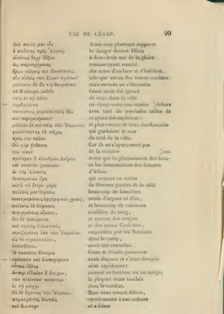 ,

,

ME
Aià noÀÀà

DE CESAR.

ftèv orè

Aus!>i

99

5UU8 plusieurs rapporta

le ilangcr

devant Alé&ia
cul Je la gloire

à-b(iti-(iri)it

cuinnic ayant suscité

des actes d'audace

et d'hahilelé,

aucun des autres

tels-({ue

cunibltts:

mais surlual od s'étuunera
Césur avoir été ignoré

de ceux dans

la ville

ffu/xêa/dvTa

en-étanl-venu-aux-mains

707»Jzuii jiKipiiii raXi îÇw

avec
et

xai •nipr/fjô/ievov'

ayant élé-supérieur

et plus

qui gardaient le

du côté de

où

Car

'/ùp r,70ovTO

de

npOTipo-j

y;

x).auO/Aoy àvcpeôv

avant que

le

jiies

gcniisscnienl des hoin-

feiumes

qui avaient vu certes
de diverses parties de la
beaucoup de boucliers

ûpx

Ocx3xy.iyù)v

ue s'aperçurent pas

la victoire

d'Alébia

A>ï;9^a{

xuTx rà

mur

la ville.

et les lamentations des

xal xoniTOv '/uvxuôjy
ix Ti^$

ils

:

encore de ceux des Runiains

71/905 TriV 7idA(y.

Vr,J )iiKr,V

[dehort

de myriades celles du

tant

Iti/aa H-^P^

TTO/ÀOÙî /i£V Ov/SiO'J^
K*X07/X)7jBlévO'J5 7.pjÙp'jt

A'A

)^pJ9ii,

ornés

ville

J'arj^'ent et d'or,

beaucoup de cuirasses

•KOAkoiji 01 Oojpa.xxi

et

ne^up/iivoiti ulfMxri

Souillées

tTl 0« iXlt'MfXXTX

et

encore des coupes

xat 7/))và{ Fa^aTCxà;

et

des tentes Gauloises,

XO/XtÇO/ZtV»» ÙtTO TCÔV Pw/Jty.vUJV

emportées par

t6 77/9X70 JtiJov

4(5

dans

,

T07«U7rj

les

Humains

camp

avoir clé enlemlus.

âxousOVjvai.
il

le

de sang,

Celle

oitvx/jiti

si

-jr'nde puissance

';yayt070 xat ûux«^o/9/;70

avait dis[)aru et s'était dissipée

oGt*»5 ciiui

«linsi

^o-Ktp cràoiÀov

:^

o-fSipo-J

Comme un tantùme ou un

,

la

tV 71^

dans

MKZ!»'

oc t;(0V7«5 T/jy

Â).)r,7l«v

,

songe,

plupart étant tombés

7{iy Tt/tiaTwv TC«7dy7wy

01

ra|)idement

le

combat.

Mais ceux tenant Alésia,
ayant suscité a eux.-uiémes

«ai

Ik.Ac93cp(

et a César

 