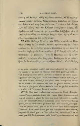 ,

KAIIAPOI BI02.

100

iauTOÏç xa Kaiaapi, xeXoç TrapeSoaav feauTouç. '0 oï

OùepYEVxdpi;, dvaXaCojv twv

irotvTOç -^lYtl^wv 7roÀé|xou,

xà xdtXXiaTa xat
Xtuv

acpaXojAEvoç tou

I'ttttou,

xotOiaaç otto TTOcaç tou

Kaicapa

TOV

TTEpi

cu|x-

S^tiXojv

tov TuTrov, £;i7r7racaTo oii twv tcu-

xo(T|i.r,<7aç

xal xuxXw

•

tg^J

xaOei^Ojxtvov D.aca;, eTr

ttjv jxèv TravoTrXiav àTTÊ^piiev,

Kaiaapoç

auTo; ce

rapc-

-fiTuyiav r,v£v, a/p'.î; oj

8d0ri cppouprjadixcvoç eui tov Opia|i.Çov.

XXVIII. Kaicapi

0£

TnQÏov^ wGTTcp àu.e)v£i xàx£(voi TOUTOV.

aTToXcuXoTOÇ, ÔÇ

rjV

Kpàccou yàp

Touto

eoegoixei.

ov

et

îva uv, "âOr; tojto,

o',

Hoairr^ioi

ci

(poêcîaôai Tcaps'ffTY), teco; uTrepopwvTi

Epyov ov, 8v auTo;

£v Ilapôoi;

ECpEOpOÇ àtxtpoîv, aTTEXeiTTETO TÔi aiv OTràp TOÛ

YEveaOai ^cyiGXOi tov ovTa xaToXuEiv, TÔi
TrpoavaipEÏv

ïloix-

TràXai }X£v eceoo/.to xotTaÀuciv

Kaicapo:, w;

xaTaXuôrjvai TràXtv

rju;r,(7£,

Gtc*

ôXi^ou

e;

jjlev

o'j

/aXcrôv

aoTOÛ* Kot'cap

en avoir beaucoup soullert eux-mêmes, fÎDircnt par se rendre.

Vercingélorix

,

qui avait été l'âme de toute celte guerre, s'cianl cou-

vert de ses plus belles armes

fiquement paré
était assis sur

armes

tes ses
tint

dans

sortit

de

la ville sur

un cheval magni-

et, après l'avoir fait caracoler autour

;

son tribunal,

il

et alla s'asseoir

de César, qui

mit pied à terre, se dépouilla de tou-

aux pieds du général romain

grand silence. César

le plus

et le réserva

,

le

,

où

il

se

remit en garde à ses soldats

à l'ornement de sou triomphe.

XXVI II. César avait résolu depuis longtemps de détruire Pompée
comme Pompée voulait, de son côté, ruiner César. Crassus, qui seul
pouvait prendre

ayant péri chez

grand

,

la

les

place de celui des deux qui aurait succombé,
Parihes,

venir sa propre perle
l'élévation.

jusque-là
serait

il

ne

que de perdie celui qui

pas

il

Mais

,

c'était

déjà

;

et à

Pompée

que de se défaire de celui dont
depuis peu que

Pompée

n'avait pas cru César redoutable

difficile

pour devenir

restait à César,

l'était

,

,

le plus

pour pré-

il

craignait

avait celle crainte,

persuadé

qu'il

de renverser celui dont l'agrandissement

ne

était

lui

son

 