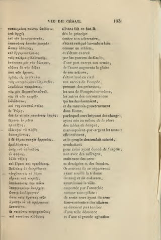 ,

,

,

VIE

DE

,,

,

,

,

103

cï:sr.
ce but-U

l'étant

Fait

àc»

ànb àpyr,i

,,

,

,

prinripe

l(î

contre son a'Ivprsafro

enl rbv àvray'jvtT-nôv,

«'étant reléj^ué lui-méuie loin

comojp un

Stttup àOrjTi^î,

et s'étanl

ToI( iro}i/t.o((

»)uÇir;ïe

à-rrà

pnr 1«8 gu#»rrc« de-Gaiili;

RsirnolCt

^TTn^TXïjiTC /*èv Triv

alhlclfi,

cxorré

d'une part exerça son armée,

Sûvaymtv,

de l'autre augmenta

5è tVîv îdÇav

de 80»

rfi» c/Bywv,

la gloire

ar.tio»»%

s'étant lové en rival
TO'ç xxTO/sO'jjuaîrt IIo/zir/;foy

Xz/kSjcvuv -rrpofxvaiç

rài

/iiv Do^TT/^Cou

,

auTOÛ

aux suit/'s

(le

Pompée

prenant dos prétextes,

,

les

,

uns de Pijmpé<i lui-même,

les autres des circonslauces

rà; Sk rSfj xatpdjv

qui /«« lui donnaient,
xal
iv

T»îç

xxxoiro>tTe^a<

et

$tà. Yiv 01 /iiv iMiTti'Tctt

ocpyxi

Qifitvoi iv fxhoi

rpr-ni^y^
ISixxl^ov

du mauvais-gouvernement

dans

P'>'>//r;

Rome

par lequel ceu briguant (les charge
ayant mis au milieu de lu place

=1

des tables de banque

,

rà

corr*>mpaient-par-argenl lesmass

7t)»50i7

àvaier^ûvTwç,

!

offronlément,

6 de d^,uoç xxTi^st ifiputaOoi

<

cl le |)eu].)le descendait salarié

Cou)battant
celui ayant donné de l'argent
non avec des suffrages

pour

,

jnais

xal

Ç(Y<ffi

xai affjS6'*xi^

avec

(Jes

arcs

Cl des épées et des frondes.

DoDsCXC^ Ô£ Olty.piOlQTXV
.1-

Or souvent

«?T;fûvavT£î TO

ayant souillé la tribune

,^>;,oia

ils

se séparèrent

al/iarc xal vrxpoTç

do sang et de Cîidavre»

àiroititôvrsç ttîv rra^tx

aynnt laisbé

rxo{ftp')ixhriv à.v«p^''x

emportée par l'anarchie

&TKtp

comme

àxuSépvirjTOv*

la villo

sans-pilote

:

WTTt TOvç

ï;(0vt7:ç voOv

de sorte eenx ayant du s^n«

ày'JMtû» (î

rà irpay/xara

ôlre-conlcntâ

si

les allaires

ixirf9t7TZ(

ne devaient pas tomber

|,

ix roixùrxi TfxpT^poTJvrjç

d'une

f—

Xnl TOffOJTOU xiOôûivoç

et

telle

d'une

si

démence
grande agitation

^

 