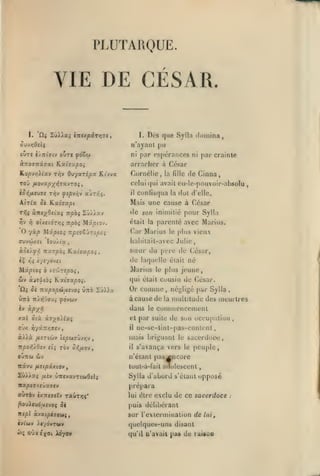 ,

,

,

,

,

,

,

,

PLUT ARQUE.

YIE DE CÉSAR.
ùi ZùA)as

I.

iittxpâ.rr}7t

I.

Dès que Sylla domina,

n'ayant pu

par espérances

OUTC (/7t(7(y ouTC «oSoj

ni

ànoaitiaxt Kxivupoi

arracher à Côsar

K.opvyi}.ict'j

TÔv OvyxTépx Kt'vvz

riornclie, la

fille

ni

par crainlc

de Cinna,

TOJ /xova/s/iriyavTO;

celui qui avait eu-le-pouvoir-absolu

«û>{/*eu« Trjv

il

Ahlx
Tr,ç
riv

fsp'j/i-J ujzyji.

otxiidryjç

npoç Mz^otov.

<le

son

»^»

lov/ta

Kxi7xpoi.

û£ xxpopdtuvjo^ Ûttô SJ)>a

UTTO 7t/î^';0'J^

le [ilus

^dvwv

Marius

élait

qui élait cousin de César.

Or comme
à cause de

,

la

négligé par Sylla

conuuencement

dans

et par suite

O'jx i^yîC7ï/;ïCv

il

àAià

mais briguant

OUTTU

T&V

Or,fX0-J,

/x£v

le

,

ÛTTSvavTtwOslç

de Sun occupaliou

,

ne-se-tint-pas-conlent
le

sacerdoce,

s'avança vers le peuple,

n'étant

blV

icâvu fieipxxtov

2û>Aaç

il

,

iimltitude des meurtres

iv à|0x*5

/ASTieùy (i^cjTÛvyjv

né

plus jeune,

le

xal ûià àî/oÀia^

1tpQï',À0i-j cl^

vicuv

sœur du père de César,
de laquelle

yî'j'jrepoi,

Siv oL-jsiiiài

ûj

.

i/eydvet

M«/2io^ ô

pour Sylla

parente avec Marius.

hahilait-avec Julie

ào«Ày>î itUTpoi Kxiaupoi
*S

pas^ncore

lout-à-lail

auolescent

Sylla d'abord s'élaut

opposé

prépara
aurèv ixnijiîv raÛTïjç*

lui être

poui«v)d_a«voç 5è

puis délibérant

njpl àvacpéjcwç,

sur l'exleruiinalion de lui,

(ytoiv ÀcydvTOjy

,

dot d'elle.

ininiilié

était la

Car Marius
(Tuvcôxci

la

Mais une cause à César

Si YixiGicpi.

ÙTieyOsixi -npbi Zû/iav

Y)

confisqua

exclu de ce sacerdoce

quelques-uns disant
({u'd a'avail

pa« de raisoo

:

 