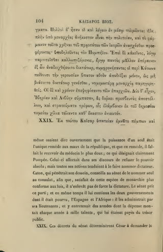 104

KAIZAP02 BIOZ.

Yixara. IloXXoi ô* ^cotv oX xat Xt^eiv i^ [licoi toajawvti;

i^^r.

ttXV

^«^5-

^7^^ LOttxç/ii(i ivTÎxeaTov elvai r>;v iroXiTctav, xal

jAaxov TOÎÎTO /p^vai

Toti

t?)

TTpaoTaTou Twv larpôiv ivac^^oOat Trpoa-

(pipovTO;* uTTOôr.XouvTeç tov IToixTrr'ïov. 'EttcI 5s Xfixcîvoç,
X<>yv
TrapaiTEÏffOai xaXXwTriCotjLEVoç
e;

^pyw

,

irspaivev

àvaSei^^Or^ffoiTO Stxxaxojp, auix^povr^aavTeç ot Trcpi KatTorva

(*)v

aOx^

Treiôoudi T^jv YEpouffiav ÔTraxov

Piaaa-.TO StxTaT(op yEVEVOai
ÔEt;.

iravTCx; (xaXXov

Oî

,

wç

à7ro5EÎ;at (xovy/,

(x:?J

voat(xti)T^pa [xovap/ia Trapr.Yopr,-

Si xa ^'povov £7r£'J/r,^i(iavTo

twv

l7rap/itov.

Auo

ô' eT/ev,

lêrjpiav xat Ai6ur,v <ju{X7ra<;av, âç ôiwxei upEaÇEurii; ir.QT-.ù.-

XWV, xat (TTpaT£U|X3lTa TpE^WV,
TafjLEiou ';(iXia

même

remède aux maux de

la

;

affectait

poissance (Ton seul était

république, et que ce remède,

recevoir du médecin le plus doux

Pompée. Celui-ci
absolu

;

dans ses discours de refuser
le faire

,

afm que

il

était

satisfait

temps

il

pourvu, l'Espagne

SCS lieutenants
tait

,

,

et

le

lui

nommer

seul

et l'Afrique

talents

Le sénat

prit

continua les deux gouvernements
:

il

les administrait

y entretenait des armées dont

chaque année à mille

pouvoir

de cette espèce de monarchie plus

n'enlevât pas de force la dictature.

même

ce parti; et en

dont

il

le

nommer dictateur.

Caton, qui pénétrait son dessein, conseilla au sénat de

conforme aux lois,

fal-

il

ce qui désignait clairement

mais toutes ses actions tendaient à

au consulat

ÎTJjJLOfflOU

TOUTOU Kataap ÔTcaTEiav IpivaTo Trgurwv xai

osaient dire ouvertement que la

l'unique
lait le

EXafA^aVEV Ix TÛÛ

xaXavTa xaO' exacrov iviauTOv.

Ex

XXIX..

oTç

,

la

par

dépense mon-

qui lui étaient payés

du

trésor

public.

XXIX. Ces décrets du sénat déterminèrent César à demander

le

 
