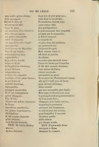 ,

,

,

DE CESAR

VIE
npbi nviStv

,

105

dans rien de pire pour eux

x<^/30v axiTOTi,

mais tlans

monarchie.

la

JIo))ol Si Yjaxv oi

Et nombreux élaionl ceux

).i/etV CV

dire publiquement

osant m«îme déjà

rr,-*

fA.l'Kii

noïixtlxv cTvxt àvr|x£7T0v

le

gouvernement être incurable

excepté par
xtX

àjxs^iiQcit

xp7,-joi.t

7r/53(OT3(TOU

monarchie

ce remède-là

roxjTO xà tfipiXTLxot

TOO

la

et falloir recevoir

TÛV

du plus doux des médecins

(aT/JCÔV

qui présentait lui
ÛTro^/;)ovvT«î TÔv IIouTTiîVoy.
£?r;2 oi xai txjîyo;

Mais

,

:

Pompée.

dési^'nanl

comme

celui-ci

adVctant en paroles

de refuser,
en action plus que tout autre

c/57« /xâ/)ov TTxvTÔ;
i-xip'xvjvj îÇ

wv

àvxôît;(9ïÎT0tT0
ol

faisait les

àiXTirup,

il

choses par lesquelles

nommé

dût être

dictateur,

ceux autour de Caton

wîpt KâT6Jvx

s'élant concertés

persuadent au sénat

TTif'OouTt Tr;v yepo>9(xv

àifoStî^xi alrbv fxôvov uirxTOv

ùi

[ir,

,

|3ixffxiro

de nommer
afin qu'il

lui

[Pompée) seul consul,

n'us4l-pas-de-force

yVihOv.l ÙlKTXTUpt

pour devenir dictateur,

nxcYiyopriSeïi

étant consolé

fio-jxp-j^ix vouiuitAizipx.

par une monarchie plus légale.

01 oî xxl

Mais ceux-ci décrclcrciit aussi

i-Jspr,^iax-j-:o

prorogation de ses gouvernements

Xpo^o-J i:ra/9;(t65y.

la

F.^X- ^^ ^^0

Or

»

IQripîxv xxl Ai6j>;v 7jtx7cx7xv

«î

,

il

en avait deux

l'Espagne et
lesquelles

St'j'iXCi

«TTOTT^JOcov

npnZvjzùi

,

il

envoyant des lieutenants
et entrctcnonl

oTj ili/iZx-jev

pour lesquelles

Toû

rxij.tio) SrifjiOiiox)

X'iia Tâ/avra

'Ex tcjtou

il

recevait

du trésor {mblic

Kaîïxp

par chaque année.

XXIX. D'après
envoyant à

i/avzTO ùicsTCiay

des armées,

mille talents

XXTX Ixxvrov cvtauT^v.

XXIX.

entière,

gouvernait

XXI rpifuv (TTpxrtJfxxTX

ix

,

la l-ybie

demanda

cela César

Rome

le consulat

 
