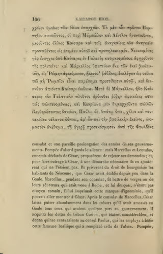 ,

KillAPOI BlOÏ.

106
ypovov

loûow ÈTrapiytwv.

o;xotw<; tSm»

Tô

jaIv

oîv itpÎTW Ilofx-

TuoTTwvTOÇ, o 7:gp MapxelXov xa AtvrXov ?,vavTi^-ro

irr.iou

[jLicouvTEç

Kaic^pa xai

oXXojç

TrpoaTiOfcVTEç eÎç àTt(xiav

yàp svay/oç

auTou xal

Kataapoç

utto

Iv

àva*ptaioiç odx dtvTp:*'»

toTç

7rpoinr,Xotxiîjxov. Neoxo){ii":aç

FaAaTia xiTwxiiatvouç

ix.rj^ovvTO

T^ç TToXiTEiaç* xai MstpxEXXoç uTcaTEuwv eva TÔiv exeî ^wXeuxwv,
TOu

Eiç 'Po'jfXTjv

(JL-?)

w;

i^ixo'asvov, rjxiffTO* ^ao3o'.ç, iTriXEYWV

'PwaaTov

aOTw

Eivai 7rapa<T7i(xa Trpo<TTiOr,<Tiv

xvuEiv aTriovxa Kaiffotpt exêXe'jê.

capoç Tov FaXaTixc/V
Toîç 7CoXiTEOOu,£'voiç

,

ùI Mapx£)3vOv,

àpuEdôai

TrXotÎTOV

x«

Met^

Koupiwva

xal tii-

,

Srjfxap/oûvTa

IXcuOEptoaavTOÇ Saveiwv, nau)vW ûe, tiziiif ovti, X^'Xia

Taxodia raXavxa

û(>vtoç, à:p'

fxaoTOV àvdcÔYiu.a,

tv)

(î)v

xa

Tr;v

Kai-

v-o-/;

(J^eixoto; ttît'.

^'^pT^v

(AEV

T«îÎTa

7ro)vÀô>v
xa't

rEv-

^aciXtxrjV £xeïvo<;, ôvo-

àyopa TrpocEXOcfXTjCEv avxi

xt,<;

<I>ouXÇia;

consulat et une pareflJe prolongation des années de ses gouverne-

ments.

Pompée d'abord garda le

silence: maisMarcellus et Leotulus,

ennemis déclarés do César, proposèrent de rejeter ses demandas

pour

faire

outrage à Césnr, à une démarche nécessaire

rent qui ne l'étaient pas.

Ils

ils

;

et,

en ajoutè-

privèrent du droit de bourgeoisie les

habitants de Néocorae, que César avait établis depuis peu dans la

Gaule. Marcellus

pendant son consulat

,

leurs sénateurs qui était venu à

citoyen romain

,

il

lui

Rome,

,

Gt battre de verges
et lui dit

un de

que, n'étant pas

imprimait cette marque d'ignominie

,

qu'il

pouvait aller montrer à César. Après le consulat de Marcellus, César
laissa puiser

abondamment dans

les trésors qu'il

Gaule tous ceux qui avaient quelque part au
acquitta les dettes

du tribun Curion

donna quinze cents

talents

cette

,

avait amassés en

gouvernement.

H

qui étaient considérables, et

au consul Paulus qui

fameuse basilique qui a remplacé

,

celle

les

employa à

de Fulvie.

bâtir

Pompée

 