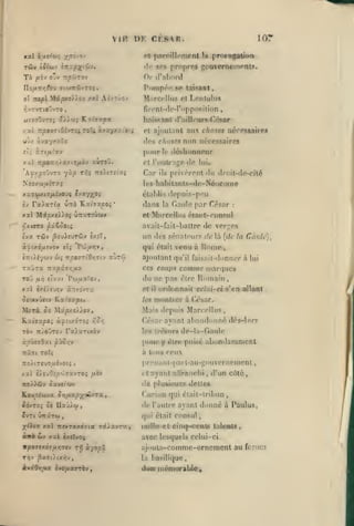,

,
,

,

,
,

,

,

,

VIR DK CKS^R

lo:

pnrolllcmpnt

ot

9PS propres

«!(•

la

prorogation

gouvernemmls.

0|- (r:il)or(!

l*i»mpoo se taisaat,
M.ircrllus ol Lonluliis

flront-dc-ropposition

,

haÏRsani d'ailleurs César
/.'A

7rfa»TiOivTiiTOc4àvayxxi«!5

pour

el; i.T tfilrxv

xxl

nu choses nérossaires

et ajoutant

dos chose.f non nécessaires

aj/ ivayyaïa

TT/BOït/jî^axtj/ièv

xinaû.

le (léslionneor

et l'outraj^e <le lui.

Car

privèrent du droit-de-cité

ils

hahitnnts-de-Néocome
élahli-'^ depuis-peu
les

x'xruxt7 fxijOJi Ijxy/^Q;
Ij Va.)xTl'X ùrrà

KiztVxpo;*

X3tl

Mipxei^oç ûas'.Trwwv

îvx

TÛv 3ou)£UTc5v

dans

la daiile

par César

:

et Miircellus étant-roosul

avait-fait-haltre de verc:es
èxîT,

t7r«).iycjv

TxDra

wç

Trp07TiO/;fftv xjtôî

Goule),

comme

lui

nianiues

du ne pas être lîomatn

Pw/xaTov

xxl èxé/î'Jîv «Tcovra

et

il

lea

ordonnait celui-ci s'en allant

luontrer à (V-sar.

Mais depuis Marcellus

MiTÔ. û£ Mâpxs^^ov,
Kac7a|S0î à^îixoro^

là [de la

ajoutant qu'il faisail-donner à
CCS coups

:^xpÛ7r,y.x

Toii /*i^ «Tv«t

un des sénateurs de

qui était venu à RonTe

oc^ixô/xïvov ct5 "Pw/or»,

César avant abandonné dés-lor?

/icr,

TOv tt/oOtov r«>aTixôv

les trés<»rs de-la-(iaule

àsvcvOxt pûo/;y

pour y

niji TOcç

à tous ceux

xal è/euOî/s'jJffxvTOî juèv

cl

(^Lre

puisé abondaraniCQt

prenanl-pat t-au-j^ouvcrncment

'jTO/)flv

ïioMpicavx CYjfj^p'/^^JTX

iàjxo^ Si Uxù}.(f

ayant ndranclii', d'un côté,

de plusieurs

ôxvetaw
t

y

Ivre ÛTtârw

deltcfi

C.uriun qui élail-lribun

,

de l'autre avant donné à Pauîus,
qui était consul

X<ic« xal 7rr»T«xd7ia râ/zvTK,

mdlo et

à«ô

avec lesquels celui-ci

biv

xxl «xjTvoî

VpOStKÔ^lJ.ri'JtV TT) à'/opx

cinq><'ent6 taleals

rijoula-comme-ornemcnl au
la

basilique,

dan incnK>rable

ftrui:i

 