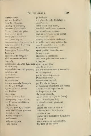 ,

,

Vir.

,

,

109

DE CESH.
qui Fut h^lliu

«vTt

à

T/i; <tfoj/.&ixi'

la

place do celle de-Fulvie

:

ainsi Poni|)ce

ayant ciainl celte ligue,
travaillait iIcs-Idis ouverleiiient

par lui-ni(}nic et ses amis

pour un successeur de sa charge
ànoùit/^07,vui Kctivupt'

être nunuiié a César

xv.i TiifjiTiatv a7i>ÎT<i

et

roJi'3Tf)oi.ri'Jj-:u.ioZiiypr,ssvuj7'Z

les soldats <pi'd avait pr(îtés à lui

Ttpoi Toùî

àyûvai Kt/ri/oj^.

envoyant vtrs

pour

les

:

il

tes

renvoie

ayant gratifié chaque

ijopx

réclamait

cunihals de-la-GaiiU'.

Mais celui-ci
Sojpï)7âfxsvoç éxx7T0V

lui

homme

de deux-cents
xal TcevTi^xovTa ipa^fixi^'
o oi xofiivxvTtç

eii
j

(xèv uTièp

:

mais ceux qui amenèrent ceux-ci
à

xaTÉaneipav

cinquante drachmes

et

toûtou;

Pompée

Kaiaapo; senièrcnt sur César

t6 n/.7,Qoi

Jans

/oJiol)AiniiutliOJoi xpr,(;ro'ji,

'itivQttpxv ok

la imillilude

desbruilsnun honiiétesni favorables
et corron)pirent

par de vaines espérances

Ponq)ée lui-même

comme
vnb

xat rà

/jiîv

étant regretté

par l'armée de César,

Tf,i (jTpocTiXi E.oi.l<jxpo:

èvraOûa

et

comme

les choses d'ici

{de

Rome)

allant avec-peine par l'envie

—^

xxl Û7tOÛ/OU$

t!t

les

plaies-cachécs

du guusernement,
rili

mais l'armée de

o( ôvivâ/ASbi^ txcZ

ûn3cp;(i)ûar/;î itoifJir,ç

a)rû

Kxi âv fXOJOV ÙiZSpOXAOlSlV
<is

vl

en

lTS(/iav

270/lAévir;$ ('jOÙ{ 7T/Sà{

ouTw TOv Ra(7xpa
iv/iT>;pèv

auTOÎî

CXCÏVOV

la

{de la Gaule)

étant disposée pour

,

*

-/r/ov^vai

SI

sfulemenl

Italie

ils

lui

passaient

,

devant être aussitôt pour

lui

:

tellement César être devenu

lâcheux à eux
par legrand-nombredesexpéditions

xal uTtonTOv

çdSw

fAOvxpxia.t»

'Eni TOWTCitj

suspect
par la crainte de la monarchie.

et

l*ar suite

de ces choses

 