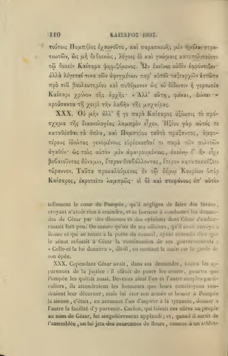 ,

KAIZAP02 BI02.

110

TooToiç no|X7r/''ïoç £/aviVot)To, xai 7rapa<jx£ur,ç lùv i^|x{Xii orp»-

TiwTwv,

tw

ux;

So*/.£Ïv

SfSoixwç, ^oyoïç oï xai YvoWaiç

(a:?j

KaiGQipa

'j/rjOi^ojXcvoç.

àXXa XsyeTai Tiva twv

ilv £x£Îvo< oùcev £'>pôvTtJ|tv

à:ptYtjLÉvo)v 7:ap'

Trpo Tou [iouXcur/;piou xal TruOofxevov

Kaiaapi ypo'vov
xpouaavxa

(xy;v

aOrou ':a;tapyfôv icrrôrra

o»<;

oi oioojtiv

«utt^

(xXa*

f}

xaTaOsGÛai Ta or/a, xai

y^ Trapà Kaiaapoç

ïlotxTrr/iou

TrpoxaXouixEvoç

Kaiaapoç, ÊxpoTstxo

Xaijnrpôji;' oi

Pompée

tellement le cœur de

•

>»

Iv

yàp auTO^ Tt

,

toÎ

aiaoo-

ttoXitcûv

8*

êxîtvw

,

cTyE

-?,v

^Tepov xaTaTXc'ja^î'.v
or'jjiw

Koupiojv uzàp

oà xai ortcpavouç Itz

de

qu'il négligea

,

tô Trpô-

à;iu)7i(;

rapà twv

avaipO'ja£vouç

ejlsv

PcCaiouvxaç Sovaa.iv, £TEpov ôiaSàXXovTaç

Tauxa

ôuiiei

TauTO xpâ;7vT0ç,

yfivoaÉvouç fiGpicxecÛai ti

àyaOûV wç touç «utov

Tupavvov.

'^i^rAjz'ii

/,

:f<otvai,

,

o^Y]u.a TVjç ôtxaioXoyiaç XapLTTpov £?/£v. 'llçi'ou

T£pouç îûiioTaç

•

Xa67)v tv^ç (xctyatpaç.

Tvi /eip'i tvjv

XXX. Où

u 'AXX'

àpy/jÇ*

tv^ç

y.aTcT:o).iTr^iTo

faire

aùxbv

des levéc>

croyant n'avoir rien à craindre, et se bornant à combattre les demandes de César par des discours et des opinions dont César s'embar-

On

rassait fort peu.

Uume

assure qu'un de ses olliciers

et qui se tenait

a

,

qu'il avait

envojc a

porte du cuuseil, ayant entendu dire

la

([ul'

sénat refusait à César la continuation de ses gouvernements

le

« Celle-ci la lui

donnera

dit-il

>•,

en mettant

,

la

main sur

:

garde de

la

son épée.

XXX. Cependant César
parences de la justice

:

IVmpée

les quittât aussi.

culiers,

ils

sienne

,

,

dans ses demandes

offrait

Devenus

de poser

,

toutes les ap-

armes, pouivu que

les

ainsi l'un et l'autre simples parti-

attendraient les honneuis que leurs concitoyens vou-

draient leur décerner
la

avait

il

c'était

,

;

mais

lui

ôier son

aimée

en accusant l'un d'aspirer a

à

et laisser

la tyrannie

l'autre la facilité d'y parvenir. Cuiion, qui faisait ces oûres

au

nom de

l'assemblée

César, fut singulieremenl applaudi
g

on

lui

j

jeta dos couronnes de Heurs

et,
,

quand

comme

Pompée
donner a

,

au peuple

il

sortit

de

à un athlète

 