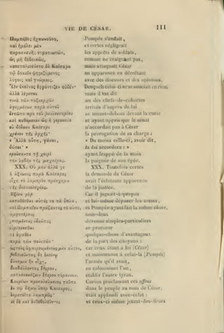 ,

,

,

,

ViK

DE

,

111

Ci:SAIl.

Pompée

s'enfljit

4:tcfrl£S négligeait
TîapaaKt'jyj; Tipaxiiûxàiv,
ôj;

xaTETio/ixeûcTO ôè

ûoxcîv

xti)

les

apprêts de soldats,

comme

Seôoixco;,

jaV)

KatOQpa

ne craigi:aMi pas,

mais attaquait César
en a|)parettce en décrétant

v{/rj^i!|ojji£vo;

Àoyoi; xal Yva>|xai;.

avec des discours et dis opinions.

'liv èxeîvoç éf pôvTtJJsv oùSév*

Desquels celui

à).Aà /iyrrai

mais

Ttvà Tôiv raÇta^/cù»

un des clu'fs-de-cuhurlcs
arrivés d'auprès de lui

:tapà auroû

/.jjf/;u4vwy

«OTTÔiTa

it|SO

TOÛ ,5ou/«UT>;/3toy

il

ne se souciait en rien;

ci

t*El dit

se lcnaiit-ik'l)out devant la curie
et ayar>l appris

que

où â(ôeoj( Rxic^c^i

n'accordait

à César

X/3^vov T>;s ^PX^éi'

la

xal wwôo/irvov wj

i^

yipousix

•

jcôcrcc

*

»
t/S

x"P^

XXX. Où

fxri-i

l;i

accordera

:

«

main

la

Toutefois certes

la dom;in»le

il^e rà ÀXfxnpàv tt^oj^/î/zx

:

poignée de son épcc.

XXX.

à//â 7<

àÇ((U7({ Ti'xpk K.xiaupoi

;^

sénat

celle-ci, avoir dit,

ayant frappé de

Ti^v /a6ï;v Tyjç iLOL'/OLipv.^.

le

proroj^aliun de sa chartje

Du moins

la lui

xpoûjavra

[)as

de César

avait l'éclatante ap[)arcnce

xaraûtuôxi aùrd; rc Ta û7i.a

de la justice.
Car il ju;^pait-à-propos
et lui-même déposer les armes,

xal

cl

llÇt'ou

yùp

llo//in/;iou

TipàÇavros to u-urà,

Pompée ayant fait

la

même chose^

tous-deu

f-lJitforipoji

devenus simples-particuliers
.

se procurer

ipJaxisQxi

ri

que!(|ue-ehose d'avanlaj^eux

iyaôûv

nxpà

T^iiy

îToiiTÛv

*

de

ôiTOÙf àyzc^ou/Aévous

/u.r^

aurov,

la

part des citoyens

car ceui ôtant à
et

:

iCésar)

maintenant a celui-là [roiiipév]

l'armée
ija6i/>ovTaç

lui

({u'il

avait,

en calomniant l'un

Irtjîov

/aTXJ/,«ui^ftv Ircpov TÛpavvov.

établir l'autre tyran.

Loupiwv itpoxa>oûtt«yoi TaÛTx

Curion proclamant ces

è»

Tù

o/ifiti

JxpOTIÏTO
ol ôi i(x(

lOLfltipHtÇ'

àvOoCo/oûv

peuple au

offr&s

nom de

't^

dans

le

était

ù-Ktp ILaissipoi

applaudi avec-érlat

et ceux-ci

même

César,
:

jelant-dcs-lliur*

 