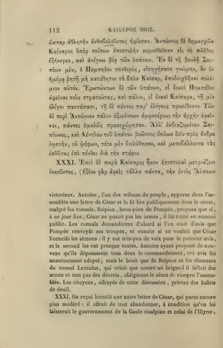 .,

1

KAiiAPoi moi.

12

OiO-Ktp (iOXyjljV

àvOoÇoXoovTc; r.^ucav. 'AvTwvtoç îi ^.jiapyTjv

Kaiffotpoç ÛTcèp TOuTOJV
I^TjveYîte,

irdov

xa

(5i"/]T9i

(ji-^

-jtXr.Oo;

fouX^ 2xt-

tï ty;

xaTaOy,Tai xi ^TrXa Kaîaap, i-nociiyhryon tzo)!-

Twv

'EptoTOJVTOJv ùï

auTo'v.

(jLiov

twv 6raTojv. 'Ev

piot

to

elç

ô no{X7nr,iou TTEvOepoç, tlcr^fr^aaro yytouryj av ^v

(xèv,

-^iixepa

(xve'yvo)

xoiAfjOelaav

iTTKrroX-Jjv

àcpEÏvai Toùç aTpaTio>Taç, xai

éXiyoi TravTotTraGi,

tyj

uirotTojv,
il

7rot).iv,

el

notxTrr'îc/v

2oy.£Î

ùoxtl Kai'capa,

tt) «xÈv

0£ TravTEÇ rap* ôXi^ou; TrpocjiOEVTO. Tôiv

8â TTEpi 'AvToiviov TraXiv a;iouvTWV àixîpoTE'pouç ry;v àp/r,v à2.eî-

'AXX' £x€ta^ou.£vo-j

vai, TravTEç éfxaXCx; 7rpo(7Ê/a)pr,aav.
ttCojvoç

,

Xr)(TT>iv,

xa AevtXou too uTraTOu ^owvto; oTrXcav ûeIv rpcç avcpa
où

xore (xÈv StEXuOr,(7av, xal uxiCoî/Xo^zo

<j/r':pwv,

BA

IffôrJTaç ETrl ttevOei

XXXI.

'EtteI Si Trapoc

victorieux. Antoine

semblée une

lettre

,

Kaiaapoç ^xov

l'un des tribuns

de César et

les consuls. Scipion

à un jour fixe

,

l7ri(7ToXa jXETpta!^£iv

,

la

lit

lire

second

veau

qu'ils

les eut

:

déposassent tous deux

unanimement
du consul Lentulus, qui
et

criait

non pas des décrets

blée. Les citoyens

,

l'as-

le sénat,

,

il

fut traité

si,

en ennemi
d'avis

que

si

l'on était

si

on voulait que César

il y eut très-peu de voix pour le premier avis
presque toutes. Antoine ayant proposé de nou-

le

commandement

adopté; mais le bruit que

armes

apporta dans

beau-père de Pompée, proposa que

ses troupes, et ensuite

licenciât les siennes
et le

,

Ivtoç 'AÀtteojv

publiquement dans

César ne posait pas les armes

Pompée renvoyât

rJjv

du peuple

consuls demandèrent d'abord

public. Les

-rà;

t^,v CTocffiv.

ooxouvTOç, (t^^{ou y^P œ^eIç ToXXa Travxa,

malgré

2xi-

,

fit

,

CPt avis fut

Scipion et les clameurs

que contre un brigand

obligèrent le sénat de

effrayés de cette discussion

,

fallait

il

des

rompre l'assem-

prirent des habits

de deuil.

XXXI. On reçut bientôt une autre lettre de César, qui parut encore
modéré il offrait de tout abandonner, à condition qu'on lui

plus

laisserait le

:

gouvernement de

la

Gaule cisalpine et celui de

l'Illyrie

 