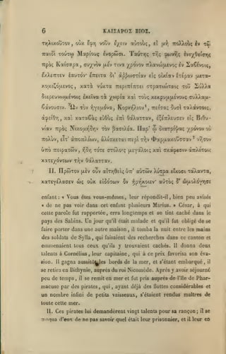 KAIZAPOZ BIOZ.

6
TY)XixouTov,
Tcaiôi
irpbi;

oCiy.

voov l/iiy a-Vrol;,

i'^Yi

TOUTw Map(ouç

ivopûJat.

Kaiaotpa, çuyvov

iauTOV

^xXetttev

xoaiÇd|/.£vo<;

Tov

"^liv

zk

TrtptTriTrrei

lveyOe(flnrx

cTpaTioitatç toû

Toùç x£xpu(xjx£vou;
X*'*P^* ^^ti

f,Y£îJL($>a

OaXarcav,

ètci

CTjXXau-

£;t7rA£'j(;£v Et;

w

viav Trpbç Nixo}jn^5r,v tov ^oiciktoi, Ilap'

ôtaTpi']/a<;

BiOu-

/pôvovoù

TToXùv, eTt' àTr07r).£a)v, àXiffXETai Trepi Ty,v 4>apu.axoûa7av
u7to TCEtpaTwv,

2'J)Ji.«

Kopvr,).iov*, 'Kil'yi^ ^u^l TaÀavroi;,

;

xa xttTaêi^ eCiOù;

à^Ei'Orj,

T^ç ^biv^ç

TfltuTTjç

tî;

eTreixa ûi' à^^o)CTiav el; olxfav iTcpav jxtTOi-

5iepEUV(i)jxévoiç IxEÎva

êavouffiv.

7roXXoi;ç Iv

fx-?',

Tiva ypo'vov TcXavoifievoç ^v ^iaô^voiç,

(xev

xaxi vuxxa

,

cî

' vr,<iov

TOTÊ OToXo'ç (XEYOtXot; xat cxaioeaiv aTr/iroc^

rjôT)

xaT£/dvTU)v r^v ôoéXarcav,
II. IlptoTov (xèv oov aÎTTjÔEi*; utt' aCrrôiv

xaxEYeXaaev wç oùx
enfant:
«

«

Vous

3v

eîSo'tcuv

Xurpa Etxoci TaXavTa,

•Jjpi^xoicV

auToç

o* u>aoXdYT,(T£

vous-mêmes, leur répondit-il, bien peu

êtes

de ne pas voir dans cet enfant plusieurs Marins.

cette parole fut rapportée

pays des Sabins.
faire porter

Un

,

erra longtemps et se tint caché dans

le

jour qu'il était malade et qu'il fut obligé de se

dans une autre maison

des soldats de S) lia

avisés

César, à qui

,

,

il

tomba

la nuit entre les

mains

qui faisaient des recherches dans ce canton et

emmenaient tous ceux

y trouvaient cachés.

qu'ils

11

donna deux

talents à Cornélius, leur capitaine, qui à ce prix favorisa son éva-

sion.

11

gagna aussitô^es bords de

se retira en Bilhynie, auprès

peu de temps

,

il

macusc par des
un nombre

,

qui

roi

mer

se remit en

pirates

infini

du

,

la

mer,

et s'étant

embarqué

,

il

Nicomède. Après y avoir séjourné

et fut pris

ayant déjà des

auprès de
flottes

l'île

de Phar-

considérables et

de petits vaisseaux, s'étaient rendus maîtres de

toute cette mer.
II.

Ces pirates

lui

demandèrent vingt

talents

pour sa rançon

annqua d'eux de ne pas savoir quel était leur prisonnier, et

il

;

il

se

leur en

 