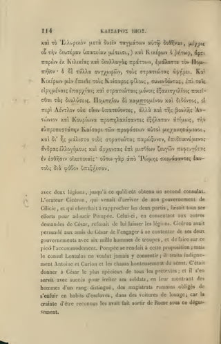 ,

114

KAiïAp(;i: iJioï.

xa TO 'lÂXopixàv
ou

6£UT£pav UTTXTEtav uiTcUi,) xa Ki/.£pwv

T-^jV

•

ûà

ô

KiXtpwv

xaXXa

(Xcv etteiOe

p'/iTwp,

ôiaÀXayi^ rpaTTO)";, ^xaXaTTc lôv

irapojv ix KiXixiaç xat
Trr^ïov

ûUEÏv TaYULCtTOJV avT(j) ioW;vai, l^i/pic

(jLETà

(Tuy/oipôîv,

i^i

liofA/>

touç GTpaTKoTaç a^i-pEi. Ka*.

toÙç Kaicapoç cpiXou;, cuvevoovTaç,

tœî^

sTit

£Îpr,{X£vaiç ETcapy l'ai; xai arpaTiioraiç {xovoiç £;axi(r/iXtotç Tzoiii-

cOai ^àç SiaXucEiç. noa7rr,tou oï xajX7rrou.£vou xai ûiio'vxo;,
TTEpi Ae'vtXoV

Tujviov xai

oÙx

8i

ïfi

Xat

(x)»Xà

,

^OoX^Ç 'A>-

TTjÇ

Koupiwva 7rpo7n;XaxicavT£ç Eçr^Xacav ariooiç,

£U7rp£7:E7TaTy,v

xat

EltOV UTTaTEUOVTEÇ

Kaicapt tÛv TrpoçacEwv oùtoI

jjLâXi(jTa

ol

Tr,v

jxr,/avrjCa{iavoi

Tou; cxpa-riioTaç Trapoj^uvEv, l7riC£txvuu.r»oç

avSpaç IXXoYitxouç xa apyovTa;
Iv EîOyjaiv oixsTixaîç

'

ItzX

yip

outo)

fxisOiwv Çeu^wv

izi'^tu'fô'ZT.ç

àiro *Poju.r,ç cxaJOKjotTeç £acu-

Touç ôia cpoDOv uTTcçrjEcrav.

avec deux légions, jusqu'à ce qu'il eût obtenu uq second consulat.

e

L'oraleur Ciccron
Cilicie

,

qui venait d'arriver de son gouvernement

,

et qui cherchait à

eÛbrls pour adoucir

demandes de César,

rapprocher

Pompée.
refusait

les

Celui-ci

de

deux

,

partis

,

de

faisait tous ses

en consentant aux autres

lui laisser les légions.

Cicéron avait

persuadé aux amis de César de l'engager à se contenter de ses deux

gouvernemenls acc
piedle

six mille

hommes de

troupes

,

et

de

faire sur

l'accommodement. Pompée se rendait à celle proposition

consul Lenlulus ne voulut jamais y consentir

ment Antoine

et

donner à César

Curion et
le plus

servit avec succès

hommes
s'enfuir

pour

les

il

traita

ce

mais

indigne-

chassa honteusemeat du sénat. C'était

spécieux de tous les prétextes
irriter ses

;

et

il

s'en

soldats, en leur montrant des

d'un rang distingué, des magistrats romains obligés de

en habits d'esclaves, dans des voitures de louage i car

crainte d'être reconnus les avait fait sortir de

sement.

j

;

Rome

la

sous ce dégui-

 