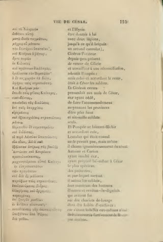 ,,
,

,

VIE

DE

,

ns

CLS.VK.

cl rillyriu

éirc ciunncs à lui
fisrà ouï?'» ray/xarwv,

avec doux

A'-Xy't» ow

jusqu'à ce qu'il

fJ-i'sit'Jt

T<v JîjrijCxv wTrare^av
xxè K'xipwv

ûpTi
i/.

ff/iTtap

Cicéron l'uratcur

,

retour An Cilicic

lU'

adoucit r Jinpéc

ri x//a

:

mais celui-ci accurdanl
ûlail

Ku(ip(éit

une réconciliation,

cl lrav:»il!.iiil à

Siz).).y.'/ùi

l/lÛXxTTt TOV no/i7i<(i0y*

Kai

présent

do[)ui8-[n!ii

Kùixiuç

ô Si au/;f «^oûv

Lri^'u;ll

un sccunii consulat),

^

it'y.fiùv

xxl TtpirruT*

létjions

à César

le reste,

les soldais.

El Cicéron certes

/l'fj

persuadait aux amis de César,

TTOtîîaOai

eux ayant cédé,
de fiiire raccomraodemcDt

ràç ^taiûffàt^

moyennant
xal éÇxxt7;(uLioiî

ffT|3XTt'j!iT:

provinces

les

haut

dites plus

et six-mille soldats

seuls.
Ilo^rr/;t'ou

0£ xa/i7rT0/<îv3J

El

Pompée

se laissant-fléchir

et accord.iul cela,

xal ciodvTOÇ,

Lenlulus qui était-consul
oùx s'oiv, àA).à

ne

y.9.h

il

Antoine

AvTCiJViov xal TLQjpi(tfJX
itpoTtr,Xsi.in9Xvrei
/j.r,-/^3L'jr,'7Û./Jiiv0i

le jicrmil

x-JTol K.at^.

TÔJv rrpojjâjîwv

»lrs

ol

/xx/tsTa

nap'jJÇuwr T0Ù5 (Tr/saTtvrai,

il

lui-méinc à César

spécieux

prétextes

par

liMjuel

anima

illustres

surtout

les âuldalâ

l'i

,

hommes

revélus-de-diynilés

qui avai(.'nl fui

^r-J-ySÔv yUllffOlUV

sur des chariots de-louago

âv i7';/;7»i* Otx«TlX«r;'

ffxjuâ7avT«5 yà/î ««utoj;

Curion

leur monlraul des

xvSpui

nîj»«j/dTai
«Tt-

et

-.yanl préjiaré

xal ôii

27noctxv'J/Aivo{

même

ayant insullé eux,

,

le plus

y7s

pas, mais

chassa i^nominieusomeul Juséuat

dans
0'^:

(les

habits d'-esclaves

car s'étant habillés

:

eux-mêmes

ainsi

ilsétaifnt'SorliB-furtivemeotdcRoiiie
n.ir (•|-.:;tUr.

 