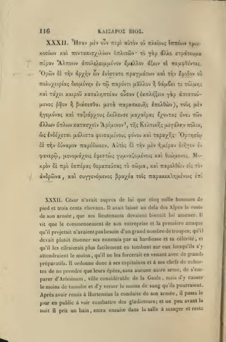 KAIIAPOZ BIUZ.

116

XXXII. Haav

|xèv

ouv uepi aùxôv ou irXeiouç ÎTmto/v

xoffiwv xa TcevTaxKTyiAiwv ottXitwv
TTc'pav

tpt'i-

to y^P dDJlo (TTpaTtujia

•

AXTreojv (J7roXeXeiu.[i.£vov ^jjitXXov dfçeiv ol 7r£tAî»0£VTeç.

'Opôiv ùï r^jv à^yry ojv £v{(7-:aT0 7:paY[xàT0Jv xai ty;v I^ooov ou
TToXuy'Etpiotç S£0(X£vyjv iv

xai

Toc/^ôi

Tw

TTapdvTi (xaXXov

'î^

T£ TOAjXrjÇ

0a(|x6ei

xaipou xaTaAr,7rT£av oucav (£X7rAy,^£iv y^p ^ttkîtou-

(AEvoç ^aov

^ pidcGEaOai

7capa(7X£u^<; ItteXOcuv), touç

(Xô-rà

(ùv

xal Ta;iapyou; Ixfi'XEUdE (xa/aîpaç l/ovTaç aveu twv

fjY£H'-0'''°t<;

dtXXojv ottXwv Xaxacr/^eiv 'Apiixivov*, r7,ç ReXtixt,? ixt^-xk-ry vroXiv,
(oç ivÔÉy^e-ai

[xaXiaTa <p£iGa{i.£vou;

r^v Ôuvajxiv îrapsÔcoxEv. Autoç ùï

8È

cpavEpw, {xovojxa/oiç I'^&ctwç

xai Tapay-r,;* 'OpTTjGto)

tj^ovou

Tr,v

(jtiv

"^M^^^iaX^'Jii.ViQK^

or^vev £v

fjtxî'pav

xai 6ca)|X£vo;.

xpov Ss Tipo IffTTEpaç ÔEpaTTEuca; xb cwfjLa, xai TcapeXOôiv

àvSpwva

xai

,

(7UYY£votjt.£voç

XXXII. César
pied et trois

de son armée
vit

que

le

,

Il

de

lui

que cinq mille hommes de

avait laissé

au delà des Alpes

que ses lieutenants devaient bientôt

commencement de son

qu'il projetait n'avaient pas

tov

ppa'/^£a toï; 7capax£xX'/;jX£voiç Itzi

n'avait auprès

cents chevaux.

£i;

Mi-

le reste

amener.

lui

Il

entreprise et la première attaque

besoin d'un grand nombre de troupes; qu'il

devait plutôt étonner ses ennemis par sa hardiesse et sa célérité, et
qu'il les eilraierail plus

attendraient le moins
préparaiils.

Il

,

facilement eu tombant sur eux lorsqu'ils s'j

qu'il

ne

les forcerait

en venant avec de grands

ordonne donc à ses capitaines

et à ses chefs

de cohor-

s'emtes de ne prendre que leurs épées.sans aucune auLre arme, de
parer d'Ariminum ville considérable de la Gaule mais d'y causer
,

,

le

moins de

tumulte et d'y verser le

moins de sang

qu'ils pourraient.

Après avoir remis à Hortensius la conduite de son armée

,

il

passa

le

avant la
jour en public à voir combattre des gladiateurs; et un peu
nuit

il

prit

un bain, entra ensuite dans

la salle

à manger et resta

 