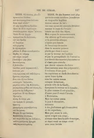 ,

,
,

DK CKSAR.

VI K

XXXII. où
Tpi«/07(''dV

XXXII. Or de* hommes non plus
[nombreux

Tr)«/ou4 fiiv ovv

//MP trnis-ronts rnvaliors

lTCTti(tlV

xal mvrxy.i'jyiXiuv ÔTritrûv
riïav

ire^ol

«Ùto'v

117

rinq-millc hoplitos

ot

*

élaiVnt autour de lui

:

car ceux ayant été envoyés devaient
aÇeiv rè âi)o 'rzpxn.Mij.x

amener

v.nottiiJ.fj.ho'i Tiipxv 'A)7r:0)v.

laissée au-<lelà des Alpes.

OpiJv Si

Mais voyant

le

des allaires

qu'il

Ti^v à/î;fiîv

npayuiruv

iviVraro,

Ziv

et la

le reste

de l'arm^'o

commenrement
entreprenait,

première-attaque

ou SîQui'jrjv

n'ayant pas-hesoîn

::oXvystpfxç

<!«'

Iv Tfi itxpôvrt

dans

r,

BdfjL&ei

re ràX/xrji

et

promptitude de l'occasion

étant survenu avec des préparatifs^

i/.i)tv9e fxiv
r.ys/Jiôvai

il

xv:j rdiv x/)(tiv

ayant leurs éj)éei
sans les autres armeg

OTiïuv

kplfjn'jov

ixeyi.)r,-j t:6}iv ri^ç

or<lonna d'ime part

les capitaines et chefs-de-cohorles

xal ra^ixpyo'j^

lyo-^raç ustyxfpxq

occuper Ariminum

,

grande

Ke).Ttx<î,

yîtca^aévou; ffoZoM xxl
/idtitTTa

terreur de raiidare

que devoir vaincre-de-force

IntlOiiV fj-sri itapX'Txevili)

y.xrxvy^tXv

la

n'-étant-pas-aitendu

^liiizQxi

roui

la

par

(car devoir déconcerter plus aisément

yxp pxov

ttiti.'jroiifj.tvoç
fi

par

et

xal TCtx^t xae/9oû
(è/Tr)>{Çé(v

moment présent

le

plntù* que étant à-saisir

oujxv y.xTxli^nréyv

fiStXXov

heaucoup-tle-mains

rvcx/r^

wç ^^îé;(STai*

,

ville

épargnant
le plus

la

la

Gaule,

terreur et le tumulte,

comme

d'autre part

Ttapé^'jjxf Sk TYiv Svvafjnv

de

il

il

est-possible;

remit l'armée

'0prr,9{rji.

à Ilortensius.

Aùràç Si

Mais lui-même passa

Sii'.yt /ziv

Tl^V TifJLipaV £V fx-jspiû

le jour à

,

découvert

assistant
/jLOvofiiyotç yv»/ivaÇo/xévotç

à des {gladiateurs qui s'exerçaient

xal

et les regardant.

0«'.j/xîvoî.

Mixpèv

5è

7t|5Ô

Mais peu avant

i(mipxç

le soir,

ayant soigné son corps
XXÏ 7CXpS/9d>V îtç TÔV X-iS'iCiJX

,

et étant

,

venu dans la salle-A-mangcr,
un temps

xalrjyytv6uî/0i ^pxyix

et étant resté

T«Tç irap«yï>r>»;/i<votç

avec ceux invités

roiirl

 