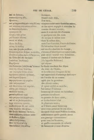 ,

,

,

,

VrE

,

,

DE CESAR.

Î19

inl rb oilnvov

,

à «nnpor,

ffUffxorâÇovTOç

iîi>j

faisan»-nuil déjà,

iÇxvéaT»?,

il

xal fiXofpovriOtiç

fiLt-j

toùç a//ou^

xal xeieû^a; Tzspifxévîiv aùrôv

se leva

,

et ayant irailé-nvcc-bonté les aotrcs,
cl tes ayant cnga{^és à allcndre lui

comme

devant revenir,

mais

npotCpriro oi

avait été dil-d'avance

il

à (]ut'l(|uc's-uns des amis
fiil oi'jjxiiv

rrâvra»

de njvpas

xarà TÔ aùrô

dans

le

te

suivre tous

n)éme

lieu,

mais l'un d'un côté, l'aiitrcdc l'autre.

Et lui-même étant monté

AÙtoç oî îTttSàj

sur un des chariots de-louage
T^Xauve îTiOtÛTOv éTe'pav Tivàûoôv, s'avança d'abord par
eiTal7r'.TTp£']/a;7:pc);Tè'Ap([X'.vov,

^/0jv

6iç

C7rt

puis ayant tourne vers

comme

Tèv TioTXfiov

,

uno autre roule,

Ariminum

arriva vers le lleuvc

il

s'appelh; Uubicon)

{y.xhZzxi VovoUbiv)

(il

Siopi^O'jrx

qui sépare

Tr,v

ra>aTiav

(n^v) évrèç'AiTtîwv

àîro zr.i â>>>;ç

xat /.oyivfib^ îtïv-ît «jtov

iyyiÇovrx

u&'/,).oy

tw

Tûv

ri

^sevûi

reste de l'Italie,

s'empara de

lui

qui approchait d'avantage du d;mi;(;r
et l'arrêta de sa course
agité par la

y.-yiOn

t/jv

auràç

nopeiwj

/Aîv on/ivsy/s

iro^à

grandeur

des choses osées;

rou(Aifxév(av'

xxl âîrcTTyJTXj

Gaule en-deçà des Alpes

et la réilexion

XXl £»/5T0 OpàflOV
nepifipofxivo-j

la

du

Ira/i'aj,

èy saurai

et ayant arrêté sa marche,
lui-même il balança
beaucoup de choses en lui-même

,

portant en-silence
T^v

/v'Jifir,v iTii

xal To T£

ài.fxfàrîpx

,

|3o jy^u/jia a'JT^i

sa pensée de deux côtés,
et la résolution à lui
lit

plusieurs tours;

CUvJi>;7ropy;ff£ 5î /at :ro//à

et

il

ToTç nxpo'j7i T6Jv yi'/ûjy,

avec ceux présents de ses amis

i»

desquels était aussi Pollion Asinius,

>]vxai no/>é«v 'AtiVjo^,

hésita aussi

beaucoup

rélléchissant quels-grands
1%

Jtd6a7tî «fÇ£t

irlfftv àv9^ojitot<,

iffov

T« >d/ov ajTTÎç

son pasiiage conmienccra
les hommes,
renommée de

maux

'

pour tous
et quelle
ils

celui-ci

laisseront à ceux d'aorc».

 