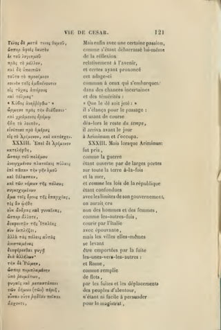 ,

,

,,

, ,

,

,

,

VIE DE CESAR.

121

Téioî Si fitri Ttvo^ OujuoO

Mais enfin avec une certaine passion,

Sutttp à^îlî îaurè»

comme
de

s'étanl (l(jl)arrassé lui-mc^me

réilexion

la

rclativen)enl à l'avenir,

xai

et certes ayant

ùri CiTrctTTWv

TOOtO TO

prononcé

cet adage-ci

IXpOOifllO'J

xotvàv ToI{ (,uSs((you7(y

commun

e?S TÛ;/aç ocnopouç

dans des chances incertaines
cl des témérités

xat Td),uaç*
«

KOêo» àvsûpifQù)

Sipfir,is -npbi rriv

XX t
riûr]

«iç

Siâtxavj

il

s'élança pour le passage

dé

le

le reste

Ariminum

»
:

du temps

et /'occupa.

XXXIII. Mais lorsque Ariminum

'Eîrel 5« p{/xivov

fut pris

,

comme

xxrtXYifOf]

:

arriva avant le jour

il

à

soit jeté

de course

et usant

dès-lors

rjfiépvi

rà pi/jiivov, xxi xariax-"'''

XXXIII.

Que

'

rà ioiTiàv,

npb

:

«

'

ypfJi/jLivOi SpàfJLCù

f ijéTTîffî

à ceux qui s'embarquer/

la

guerre

àvîw-y/iivou 7r>aT«fatç 7tûAat{

étant ouverte par de larges portes

cnl Trâtjav t^v yrjv ô/xoO

sur toute la terre à-la-fois

xal OâAaavav

et la

xal TÛv vd/AOjy

tt|(

ndA<u;

et

mer,

comme

les lois

de

la

république

»uyxî;fu/iivci)v

étant confondues

â/ia Toîi opotç rr^i Inap^ioii,

avec les limites de son gouvernement,

oùx âvSpxi xal yuvaïxa;,

on aurait cru
non des hommes

WTTtep dc>).OT«,

comme

JtatyotTâv Ti^5 It«)i^«;

courir par l'Italie

et

des femmes

,

les-autres-fuis

avec épouvante,

»ùv £XTri/;Çîi
àA).à ràî Trd^itj

aùràç

mais

les villes

elles-mêmes

se levant
être emportées par la fuite

dix à»YJ)MV*

rry ûk

ttamp

PufiriTt

les-unes-vcr»-les-aulrcs

:

Rome
comme remplie
et

f

ni/xn^ajutiyyjy

de

flots

f)-/aii /al /xtraffTâffCffi

par

TÛ»

des peuples rf'alenlour,

à»;^'jjv ("TÛy)

ovjxv

ni^cÇ,

jTï pzoïay niivai

les fuites et les

déplacements

«'étant ni facile à persuader
poui' le mâgi.slrat

 