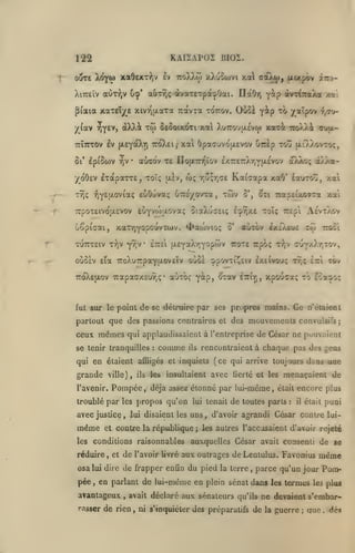 KAI2AP02 BI02.

122
ouTE 6^tiû xa9exT:^jV Iv

7roX).o)

xXuoojvi xa aaX<j)| txixpôv irri-

auTÎ;ç àvaTETpà,j.Ûai. IlaOr)

XiTceïv aOr^jv u^'

y^p

piaia xaTEÎ/^e xivr^u.aTa Tràvra tottov. Ouoi y^p
j(^(av Tjyev,

xw

àXXât

IxaparrE, toîç

•/oÔEV
T7)ç

ii'^eit.o'^ioiç

EuOuvaç uTzgyovza.

,

twv

uêpiaai, xaxy)Yopowvxa)v. 4>aa)Vio;

y^jV

xuTrreiv xyjv

oDJwç

Kaicapa xaO'

ixiv, toç rju;r,(7£

euyvfo'xova; 5iaXu(7£iç

TTpOTEivotxEVOv

ettcI (X£Ya)i7^Y°?'^^

^xi TMtpEvxovxa

S*,

auxov ixiÀeuc

Tcoxe irpoç t?;v

Y^p, oxov

ttoXeixov Trapaaxcuvjç* auxoç

ettit;,

/.ai

Aevxaov

xoïç TCEpi

£cj>r,x£

5'

d)>/(a-

Éairrou, xai

xio

ttoûi

cTJY^«^>'''r^''î

oùôÈv £ia 7coXu7rpaYu.ov£Îv oùô£ 9povxi^£iv EXEivouç XT,ç

fut sur le point

fi^ti-

xai OpaauvoaEVov dnkp xoû ue/^.ovtoç,

aoxo'v T£ ÏIoixTn^ïov £X7r£7:Xr,Yjx£vov

•

/«tpov

"^^

Ôêooikoti xa XuTrouixévw xaxi 7:o/.Ai «tuul-

Tcïirrov ev [XEYotXrj 7:0)^1,'
01* IpiSiov TjV

irvi^ioîka /ni

tÔv

Itzi

xpouca; to £sa3»oç

de se détruire par ses propres maies. Ce n'étaieat

partout que des passions contraires et des mouvements convulsifs;

ceux mêmes qui applaudissaient à l'entreprise de César ne pouvaient
se tenir tranquilles

:

comme

ils

rencontraient à chaque pas des gens

qui en étaient affligés et inquiets (ce qui arrive toujours dans

grande

ville), ils les

l'avenir.

Pompée

,

insultaient avec fierté et les

déjà assez étonné par lui-même

troublé par les propos qu'on

lui tenait

,

une

menaçaient de

était

de toutes paris

:

encore plus
puni

était

il

avec justice, lui disaient les uns, d'avoir agrandi César contre lui-

même

et contre la république

les conditions raisonnables

;

les autres l'accusaient d'avoir rejeté

aax.quelles César avait consenti de se

réduire, et de l'avoir livré aux outrages deLeniulus. Favonius

osa lui dire de frapper enfin du pied la terre

pée

,

,

en parlant de lui-même en plein sénat dans

avantageux

,

avait déclaré

rasser de rien

,

aux sénateurs

qu'ils

ni s'inquiéter des préparatifs

même

parce qu'un jour Pomles

termes

les plus

ne devaient s'embar-

de

la

guerre

;

que

.

àps

 