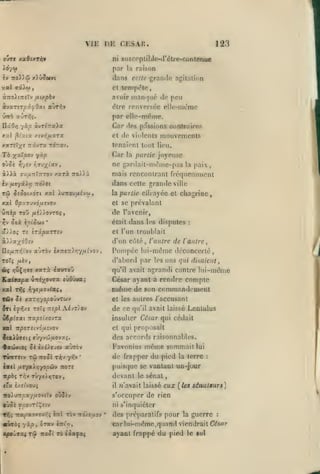 ,

,

,,

,

VIE DE CESAR.

123

ni susropliljle-tl'èlro-r.ontftnue

Adyw

pnr

lu raison

dans cette grande agitation
y.

al 9i)ù)

et tomptitc,

,

avoir man(|u6 de peu

àvaTST^iyOai aùt^v

dire renversée ellc-mi^mc

ûrri aÛTrîç.

par elle-même.

nâO/j yùp àvT^'xaia
xxl jîtata xtvyî/*aTa

Car dos passions contraires
et de violents mouvements

y.xTÛ-^t rrivTa tottov,

tenaient tout lieu.

To

Car

y^xXpo-j

la partie joyeuse
ne gardail-mdnic-pas

yùp

la

paix,

iv /jLSyiXr, TTo'/ec

mais rencontrant fréqucnuncnl
dans cette granile ville

Tôi jf^otxoTt xai XuTTOU/civu

la partie

xal 0/5:/'7Uvouîvov

et se prévalant

à))à

oTju-rrÎTTTOv

xarà

ÛTTîp TOÛ /zé//0VT05
Yjv

0ià soi JOJV

7ro).)à

de

,

*

eUrajcc cl chagrine

l'avenir,

était

dans

les dispntes

:

cl l'un troublait

à»a/dOîv

d'un côté, l'autre de l'antre^

Pompée lui-mdme déconcerté

aùràv ix:r«T)yj7/A£vov,

no/xTTïjVov

d'abord par 1rs uns qui disaient,

ToTç /xèv,

xarà

*>Ç »îwÇ>:»e

isroroû

xaJ

T»|î

César ayant à rendre compte

même

^y«/iOvtaç,

tûv ^é xaT/jyo^OJVTwv
ÎTl

ïj>l^/e

TOÎÎ

de ce

qu'il avait laissé

Lcnlulus

insulter César qui cédait

ù€^{o-ai -rzxpsi/.o-JTx
jtal

de son commandement

et les autres /'accusant

AivT/OV

7r£/9l

agrandi contre lui-même

qu'il avait

Ka^ffapa Ù7ré;^ovTa sùOûua^

cl qui proposait

ïrpoT£ivd,u£vov

des accords raisonnables.
acjwtoç

TVUTHv

Je «/.i)rj£v
Tôi Tioôi

T^v

k-Kiï ixffal/i'fopûv

«pas

Favnnins

aÙTOv
yr,v

même sommait lui

de frapper du pied

'

la terre

:

puisque se vanlunt uD-juur

nors

devant

T/;v rÛ7x).«;T0V

le

sénat

eux

ffa £/îivouî

il

iro)wTr/;ay/iov£îv oùîsv

{les sénateurs]

s'occuper de rien

0'j5è

ycovT^^£tv

T>;^ TrapaTxevV;; tri rè» ito/e/xov

«vro{ yàp

,

^Tstv rirt»).

7<'avait laissé

ni s'inquiéter
*

des préparatifs pour la guerre

:

cor lui-niéme, quand viendrait Cdsor

ayant frappé du pied

le sol

 