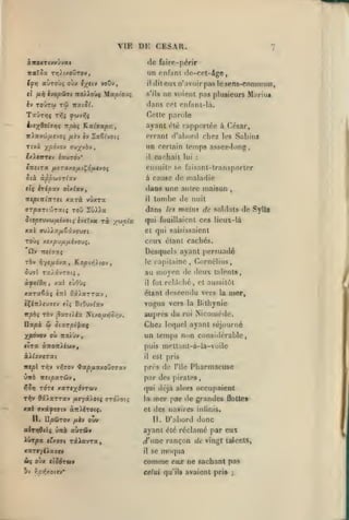 ,

, ,

,

,

VIE

CESAR.

Di:

awoxTivvuvai

de faire-périr

TzaXôx t»3).(xoDtov,

un

(fn auTOÙç oùx

toûtw

TaÛT>jç

voûv

,

TTO^^oùç 'Mupioj^

il fii) kvopSisi

Iv

tx'i>

do-rpt-âge,

pnfîtnt

ilitoiixn'.ivoirpaslespns-commitn,

ne voient

s'ils

pris

plusieurs M;tiiui

(hins col cnfant-la.

t(û -nociSl.

parole

r.oito

ywvrjç

Ti^i

il

à/eX^*^'*?? 'rpûç Kalaapsi,

ayant clé rapportée à César,

Ttwi ypô-jov

errant d'abord chez les Sabins
un certain temps assez-long

(jj-j^vbv t

txitWTCv iatUTOv*

il

cachait

lui

:

ensuite se faisanl-transporter
à cause de maladie

S là àp^wîTtav
«tç irép-xv

dans une antre maison

ohlxv,

itspinÎTtru

xxrà vûxra
ToO

<Trp%Ti'j')Toc(.ç

il

Zû»a

Siepevvo}fjLivoii iy.€T-*a

ri

tomhe de

dans
y/jjcia

les

,

nuit

mnius de soldats de Sylla

qui fouillaient ces lieux-là

xal TU// z^êâ vouât

et qui saLsissaient

Toùç

ceux étant cachés.

y.expj/iiJLivojq.

û»
ràv

Desquels ayant persuadé

Tre^Tstç

Kopv»5)«ov,

7)-/gfj.6-jx f

5uïl TaiâvTOtç

le

capitaine, Cornélius,

au moyen de ileux talents,
fut rrlà<:hé, et aussitôt

àftidyj, x»l eùOùs

il

xaraêàç

étant descendu vers la nier,

«ttI

ôâlarTav
BtOuv^av

èÇ^7r).£U7£v fî;

TÔv j9ao^t/ix Kixouïjo/;^.

irpbi;

vogua vers
auprès du

la

roi

Bithynie

Niconu'de.

ypôvov où TToiùv

Chez lequel ayant séjourné
un temps non considérable,

(ITX àTT07T>i£Uy,

puis mettant-à-la-voile

Ilapà

^

ûixrpi'paç

àA^jx£Tai

il

ICepl Tl^V V^ffOV ^ap/JLXX0t)7'7'X'J

près de

ùità

«5«paTûv,

est pris
l'île

Pharmacuse

par des pirates,

^îïj to'ti xaTe;(dvToov

qui déjà alors occupaient

nV» Oalarrav /xeyâiotç arro/otç

la

««l OTtâ^tfftv àiriérotç.

et des navires iniinis.

II.

DpÛTOv

/xèv ouv

mer par de grandes
II.

Qottet

D'abord donc

ayant été réclamé par eux
ii»T|Oa crx07i TâiavTflf

^'une rançon de vingt talents,

xaTr/é>ajcv

il

M( oùx ctôdruv

comme

jv r;û»{xottv*

celui qu'ils avaient pris

se

moqua
eiuz

ne sachant pas
;

 