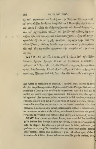 , ,

KAIiATOi

124
Tw

troSl

Ou

(jTpoiTeujxaTov IulttXtjCCiv t/,v 'Itojaiov.

xa* Tore 7rXr,0Ei
po;* eîaac

ô*

(Jtô5to<; rjôr)

xpouaOelç

oireptCaXXtv 6 ITourT'ïoç

6uva(AE(i)(;

oùociç xov avopa

'/ç,r,f:'x'j()oii

t9î

Trpô TYÎç Tupavviîoç

xa O'jvex-

tî;»!;

,

xa tt.v

yspouciav xai jxr,0£va piiveiv
Trarpioa xal r^jV £)^<>-

r?;v

-^,pr,jji£v(«)v

Kai^a-

tI^v

7:avT0)V <pop5, "Inr^^iJ^ETai zoi^T/}y ^p5v
t-/;v

i'/Ak

jj.^,v

toîç Iïutoù yo^icaoîç

tou TcoXÉfxou xai Travcot xaTeyovTo^,

irôXiv I^ÉXiTTÊ, xeXeuffa; i'TTsaÔai

Twv

liKJÏ.

ÔEpiav.

XXXIV.

Oî

OuffavTEç EcpuYOv

[XEV

ouv UTraTOi ur,o' â vouloç

EcpEu^ov 5è xai

•

xpoTTOv Tivà ûi'àpTraYÎiç aTro

Tpiwv, XafxêavovTEç. Eîai

TWV pouXtUTWv

twv iSiwv S

ô' oî

du pied

serait

mis en marche

et qu'il remplirait

ol

xi tu/oiev,

ttXeIctoi,

wcrEp

xai crtpoSpa t^ Kaicotpo^

TrpOTEpOV, I^ETTEGOV UTTO ÔOtlxêoUÇ TOTE

que César se

irp?) I^oso-j

£(rr

,

il

TWV

a)JvO-

•?;pr,;jL£V'i

Xo^l^TU-WV Xai OUpLTTa

n'aurait qu'à frapper la terre

de légions toute

l'Italie.

supérieur à César par le nombre de ses troupes

j

Pompée était encore
mais

il

pas le

n'était

maître de suivre ses propres senliments; les fausses nouveHcs qu''^n
lui

apportait, les terreurs qu'on ne cessait de lui inspirer,

l'ennemi eût été déjà aux portes de

Rome

et maître de tout

comme
,

rent enfin de céder au torrent et de se laisser entraîner à
générale.

Il

déclara que le tumulte était dans la

en ordonnant au sénat de

le suivre, et

qu'ils étaient

Rome,

consuls quittèrent

dans l'usage

d'offrir

il

la

fuite

l'abandonna,

intimant à tous ceux qui préfé-

reraient à la tyrannie leur patrie et leur liberté

XXXIV, Les

ville, et

,

la

défense d'j rester.

sans avoir

aux dieux,

fait les sacrifices

lorsqu'ils sortaient

de

ville; la plupart des sénateurs prirent aussi la fuite, saisissant,

quelque sorte, ce
s'ils

qu'ils trouvaient

l'eussent enlevé

aux ennemis

chez eux sous leurs mains,
:

il

si

l'obligè-

y en eut

même

qui

,

la

en

comme
d'abord

Irès-attachés à César, furent tellement troublés par la crainte

,

que

 