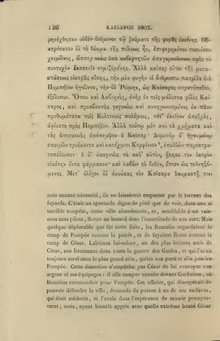 ,

KAIIAPOX

12G

oûSèv cerJacvot toi ^cujxaTi ttîç ^p8fç ètt^vr^ç.

çrr^)ti/()r^C'X'^

XTpoTaTOv 0£ To
y^eittôivot;

ffuvTu/^ov

Û£a(/.a

iroXeMÇ

Tr,ç

wTTrep v«m<

,

lilOÏ.

6-xro

7rp£(7ê£UTr,ç y^^^'^'î **'^

dtTToaxeuaç

'AXXi toutw
ô

d7rfi7rsa*|'£v

T07r£C£uc£v

Ô

'

oixETr^v ovTtt

S'

aTZûYvoùç

•

Kai-

xal xi ypr'fxaTa xai

Ao|iitiw
*,

o'

r,Youjxevt.j

ETrtXOojv TrapEOTpa-

xa&* auTOv, •^Tr,CÊ tov

cpapaaxov xaà Xa€wv xb

SoOàv, etticv

Mex' oXiyov 0£ àxQucaç tov Kaiaapa

sans aucune nécessité,

^'i''^?

tôt' exsîvov aTroipà;,

|X£v

Kaïaxp

TOC

fltTa-

cuvrjYWViajXc'vo; Iv ttïcx

GTTEtpwv TpiaxovTa xai xaTE^QVTi Kop^tviov

[XEvoç.

ttJç

wç Kotwotpo; OTpTTOTrrîov,

TrpoOujxoTaTa toTç Ksatixoïç iroXiaoi;,

Tocç

oÎtw

"Ottou xa Aa€ir,voç, àvr;p £v xoïç [xséXiCTa

à'pi/t£To TTpoç noa:r/,ïov.

tooovTOo

avûptimoi Ttarp/ia cia

tyjv jxev cpuy^iV et

no(i.7n^ïov TjyouvTO, T7;vog 'Ptojx7;v,

(xapoç, xa'i

Of-

xt^écpvrjtuv dtTraY«pe»oyto»v Tcpoç to

ixTiEGEÏv vo|xi![o(x£vrjÇ. 'AX)vi xaiTTcp

CTàa£0)ç oîxrpôt^ oocr,;,

Içe'XiTTov.

iTri^tpojjuvofu

r,v,

w;

ia"pôw

T£Ovr,;c>-

ûotu(xacx9;

xivi

se laissèrent emporter par le torrent des

ils

fuyards. Celait un spectacle digne de pitié que de voir, dans une si
terrible

tempête, celle

seau sans pilote

,

floller

ville

quelque déplorable que

fût celte fuite, les

camp de Pompée comme
camp de

abandonnée, et, semblable à on

au hasard dans l'incertitude de son

la patrie

et

,

César. Labiénus lui-même

,

ils

sort.

vais-

Mais

Romains regardaient

le

Rome comme

le

fujaient

un des plus intimes amis de

César, son lieutenant dans toute la guerre des Gaules, et qulTaiaii
toujours servi avec le jilus grand zèle

,

quitta son parti et alla joinJre'-

Pompée. Celte désertion n'empêcha pas César de
argent et ses équipages

:

il

alla

Domilius commandait pour Pompée. Cet
pouvoir défendre

la ville

,

lui

renvoyer son

camper ensuite devant Corfinium
officier, qui

demanda du poison

;

mais

,

où-

à un de ses esclaves

qui était médecin, et l'avala dans l'espérance de mourir

ment

,

désespérait de

prompie-

ajant bientôt appris avec quelle extrême bonté Céiar

 