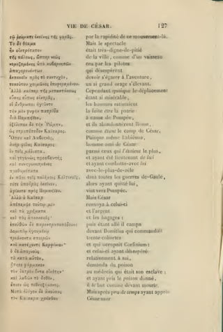 ,

,

,

,

VIE DE CESAR.
par
St ôiccfta

tiv

ol/.rpoTXTOv

Tfi nô'Jioii

,

la

Mais

To

127
mouvemant-lQ

rapidité de ce

le

.

spectacle

était très-diyne-de-pitié

ôiVTtep

de

vcwç

la ville

comme

,

d'un vaisseau

cru par h;» pilules
qui désespèrent
lx7t«(jcTw irpàç

Ta ffuvru^àv

dcviiir s'égarer à l'aventure,

»

'A».à xsclntp x^i fJ.srxaTX9C(ùi

un si grand orage s'élevant.
Cependanl quoique le déj)lacemen(

OjSr,ç O'JTW^ OtXT/iSti,

éiiint si

ol ivSpraiiot riyntjvro

les

TOffOÛTou ;(:i/iûyos livifcpoij-hov.

T/;v ^uîv

fv/ry TzarpiSa

estimaient

la fuite t!ire la patrie

Six lio^uniiVou

à

ÈÇs/tTiûv 5î -n^v

misérable,

bummes

et

Pcô/zïîv,

cause de Pompée,

abanduonércnt Home,

ils

comme

camp de

étant le

César.

Puisque méuKî L:djiénus

'Orroy xal Aa6t/;vèr,

liomnie ami de César
£v

parmi ceux qui

To7ç /xâitffTa

l'étaient le plus

xat ye^oviù; irpeaêeuTï'iç

et ayant éié lioulonant de lui

xal ffuv»;ywviï/xévoç

et

TrîoOu^aÔTaTa

avcc-le-plus-de-zèle

iv 7r5»t Toîç Tro)i^aoi5 K,£).Tixorî

TÔT£ ùno'lpùç tXîtVOV,

,

ayant combattu-avec

dans toutes

KalaajO

à'ni7Te//'|c

xal ri

âlais

TOÛTOi /AiV

PompéCi

César

renvoya à

celui-ci

et l'argent

y^p-f,iJ.xroL

xal Tàj àTTOïxeuaç

*

et les

bagages

puis étant allé

:

il

campa

devant Dumitius qui commandait

Ao/xtti'w i^youuivw

rptixovTx

de-Gaule,

les guerres

alors ayant quille lui,
viol vers

AilJlà à

lui

trente coliorles

ffTTîtp&iv

xxi xari/ovTt Koje^i'viov*
0» ànoyvû'jç

et q»ii ocnipail
et celui-ci

rà xarà aùràv,

Corfinium:

ayant désespéré

relativement à soi,

f,Tr,9l fip}j.XXOV

demanda du poison

Tov (arpov XvTct ouiTïjv*

au méilccin qui

xal Jaê'Iiv Tè ûoOèv

et ayant juis le pnison

,

comme

était

son esclave

:

donné.

«Tliiv «Jç T£9v/;Çoaîvoî.

il

MîTà

Mais après pçu de temps ayant appri

"i/i'yov

Si àxovwaç

Tàv Katffapa xp>i«ôiC(

le

but

César user

devant mourir.
-

 