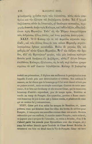 KAiiAPOi moi.

128

aorô; «Gtov «irt-

^i).avÛpo)7rîa ypr,aOai Trpôç xoùç éaXojxora;,

Ûpr^vEi xal xfjV ô;uTr,Ta TotJ pou^eojxaTO; r,TiaTO. Toîî 2*

Oap^uvavToç auTOV wç u7rvo)Tixbv, où
•/ap^jÇàvaffTiç
CTTEGE

(XTry'ei

TOUÇ àvÛpojTTOU^ r,5lOUÇ

eXaSs

,

xa touç

«^o^Epoç

êtt'

aX)vOU(;

ItTOIEI

Xai TlVSÇ ÇpUYOVTEÇ dvE^TpEyav.

,

te tou Aoulitiou orpaiiiv Tiai-

tTjV

ocouç iv raîç roXeffi IlojxTajioj crpaio-

auTov yjXauvE

)

riojjLTnr/iov.

8ov, aXX* etç BpEvrrjdiov* (puywv, touç

ô*

y^Y^^*'^'»

(xàv

uTtctTOU!;

ItteXOovtoç Kaicapoç £;i7:X£uaEV,

xà xa8' exaaxov

traitait ses

prisonniers

laquelle

avait pris

il

,

il

wç

5'

rance

, il

,

t?;v fcpo-

TrpÔTEpov

èXiyov CffTEpov

Iv toTç Trepi êxEivou yP*?^»'

ôr,XioOrja£xai.

Kaiaapi Zï PouXoixe'vw

déplora son malheur et

une détermination

si

la précipitation

violente.

rassura, en lui disant que le breuvage qu'il lui avait

un poison mortel

^-'^^

''i^^i

oùx £oi;aTo

laxEiXE j^exà SuvaixEo^ç eîç Aup^a/iov, aùxoç

cojxEVoiç

ou;-

à7ra*^£ÀÀdacva

TrjV 'P(o|xy,v

tîç

xaTaXaowv. IloAuç 8à

ECpOacE

Xoyoufjiévouç

Taux'

Kaîaap

0£

Oavaai(jt.ov ircrojxoTa, tc^i-

Trpôç Kotiaapa, xai Xa6ojv&£;iàv, auOiç

Trpoç ITo|X7rr^ïov .

XXXV. O

r'.:,'jZ

avec

Son médecin
donné

n'élait

le

pas

mais un simple narcotique. Content de cette assu-

se leva sur-le-champ et alla trouver César, qui le reçut avec

beaucoup d'amitié: cependant, peu de temps après, Domilius se
rendit au

camp de Pompée. Ces

nouvelles, portées à

Rome

causè-

rent beaucoup de juie à ceux qui y étaient restés, et plusieurs de ceux
qui en avaient fui

XXXV.

y retournèrent.

César prit à sa solde

prévenu ceux qui faisaient dans

Pompée

,

il

les

troupes de Domitius; et, ayant

les villes

des levées de soldais pour

incorpora ces nouvelles recrues dans son armée. Devenu

redoutable par ces renforts,

ne jugeant pas

à

il

marcha contre Pompée; mais

propos de l'attendre

,

celui-ci,

se retira à Brindes, d'où

d'abord partir les consuls pour Dyrrachium avec des troupes

il fit

,

et

y

passa lui-même bientôt après l'arrivée de César devant Brindes, Je
raconterai ces

faits

en détail dans la Vie de Pompée. César eût bien

 