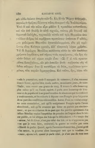 KAIÏAPOI

130
|/iv

i$u')x«iv OLizoploL

iùOùç

Iil02.

EU ôi TTjV 'Pojjxr.v

vtwv ^v.

h -^diEpaK; £;r'xovTa rarr,; ivaiuom r7,; 'Iioy.ta; xup^;.

yeyovojç

'Kret ci xal

eupe fxaX).ov

T^,v TiûÀtv

rpoctcoxa xïOîttwct»,

?!

xai Twv àîrà PouX^ç ^v aÙTr; cxr/vooç, tootoiç
6r,u.0Ttxi ûieXÉ/Orj,

teXXêiv àvSpai;

/

.îT£

TrapïxaXwv aÙTOuç xa

£irt (7u{jL6aaeffi

[xlv IriEixY)

Kaiaapa

irpETTOu^ai;* uTn-xovCE 5* oO^ceç,

(ppoveïv, dXX'

eu7rp£7r£ia

twv

^TroOeTury

ypr'uaTa Xa(x6aveiv, xat vofxou; Ttvà; TrpotpspovTOç, oix

7:(0^£(i.oç-

vouln

tr^lt.ct^^ù'^r^Ge.^^.

poursuivre; mais

le

îl

il

l^r, tov

toI; rparrcr-

TrappirTiaç

^tav cï xotTaOojjxai t^ ^TrXa,

TOTE Trapiwv

|X£va)v,

o*

anOi

x^voiç SuaxoXaivEii;, vuv {xiv Ixiroowv
SeTrai

«2j

xa vouoiv xotipV/ eTvai"

vou.i-

{xr;

Xo^wv ypy;aOai.

Sa Sr,(xapyou ÎNÎetÉXXou xwXuovtoç outov ex

auTj>v ^ttXwv

xal

Trpo; Floixir/'/ov «tco-

^oSoufxsvoi nou.7r/''Tov eyxaTaXEXeitxaEvov, eTte

ÇovTEç ooTw

Tou

dNifl-rprl^t,

fip

(rj;j.€a7£0jv

Kal xauxa,

tevo-

E^r,, )i'YU)

manquait de vaisseaux;

il

o'j

twv

s'en retourna

donc à Rome, après s'être readu maître, en soixante jours, de io«le
l'Italie

sans verser une goutte de sang.

,

plus calme qu'il ne l'avait espéré;

il

Il

trouva la ville beaucoup

parla avec beaucoup de d(ju-

ceuret de popularité à un grand nombre de sénateurs que

y avait ramenés,

et les exhorta à députer vers

la

confiance

Pompée pour lui porter

de sa part des conditions raisonnables. Aucun d'eux ne voulut accepcommission

ter cette

abandonné,

ment ,

et

,

soit qu'ils

Pompée après

soit qu'ils craignissent

l'avoir

crussent que César ne pailait pas eiocere-

que ce n'étaient de sa part que des paroles spécieuses. Le

tribun Métellus voulut l'empêcher de prendre de l'argent dans le tré-

sor public, et
«

trmei

,

lui

lui dit

allégua des lois qui le défendaient. «

César, n'est pas celui des

«ce que je veux
< liberté

faire,

retire-toi

j

la

lois

:

si

î

c

temps des

tu n'approuves pas

guerre ne souilre pas cette

de parler. Quand, après l'accommodement

fait, j'aurai

posé

«les armes, tu pourras alors haranguer tant que tu voudras.
« reste

,

ajouta

t-il

,

quand

je parle ainsi

,

je n'use pas de tous

Au
mes

 