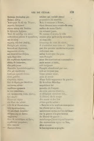 ,

,

,
,

,

,

,

VIE

Dli

131

CESAR.

à César qui voulait cerlc»
[xjursuivre lui aussilùl.

Xvhrpe^t

Si jtç ti^v

Voifi^v

,

xvpiûç

IraA(a$

ni.(sr,i riii

Mais

il

iv îÇïj/ovTa rifiipxii.
EttîI ^« xal ï*^« Ti^v 7iô/(v

maltro de tuule

xal cv aÙTY}

El ctunnic

iTTtetxfj

fiou).?ii

fih TOÛTOtî

Sit).i'/^Orj

xal

5>j/itOTtxà

irapaxaidiv

dans

et
«Tià

TciiJv

aliTo'vç

xxl àtiovzijJetv ôi'jopxç

trouva

il

qu'il

la ville

ne s'y allcndait,

elle

beaucoup

ceux du sénat,

di;

s'cnlrclint avec ceux-ci

il

par des paroles modérées
exhortant eux

[laires,
et

popu-

niêiuc à envoyer des gens

Pompée

vers

Ttpbç Do/iTT/iVOV

l'ilalie

en soixante jours.
remise plus

ay;^voj{

Home,

retourna à

étant devenu sans-vorscr-de-sang

yeyovws àvatjuaiTl

pour des conventions convenables
oùoc($ ôc

ùm^MMaev

:

mais aucun n'obéit,

s'tc foèojixsvct

soit craignant

Do/iTTiiVov èyxaTsc>e),£i/Ji/xévov

Pompée abandonné par

eTre

/z;^

vo/z^Çovtsç

soit

eujc

ne croyant pas

Ksti7XpX ^pO-JtïV OUTW«>

César penser ainsi

à/).à ;{/3;^j(}ai

mais se servir

evTr^îTiâta

ToO

(Tune bellc-apparcncc de paroles.

).6-/(ii)>.

ôè ir,u.iipyjo)

M;t£//OU

Et

Mélellus

le tribun

empêchant

Le

Tûv ànoOiT*)y>
Kocipàj

OTt/WV xal

rù Jî

«t

cl alléguant certaines lois,
il

{Ci'sar) dit le

*

5u7X0/atvetç

cl

des lois

n'élre-pas

le

même

«

Mais

les

vûv ,U4» aict&( èxTTOO'jiv*
:r3/4/uiûi

yàp où ci'nxt

:izpprt'3ia.i

temps

dos armes

-JQlX'jiV

où/ cTvat TÔv auTOv
«

l'arf^ent

de celui mis-eu-réscrve,

/al TcpofipQJTOi Tivai vouo^^,
£jj>;

lui

prendre de

XwiOoVTOS «tWTOV

'

toi si tu

:

8oullres>avec»p<ine

choàcs qui se font,

maintenant certes

va-l'-«ni à-l'écarl:

car la guerre n'a-pas-besoin

de liberlé-de-parolc

:

ôrav ôi xaraOû^uai Ta 0Tr)a,

mais lorsque j'uurai drposélcs armes.

ff'j/*6âjswv yîvo^uivwv

des conventions ayant eu lieu,

tÔti Tta^iwv

aloi-s

OCuayojyr.ffïtî.

lu harangueras-ic-peu]>le.

venant

 